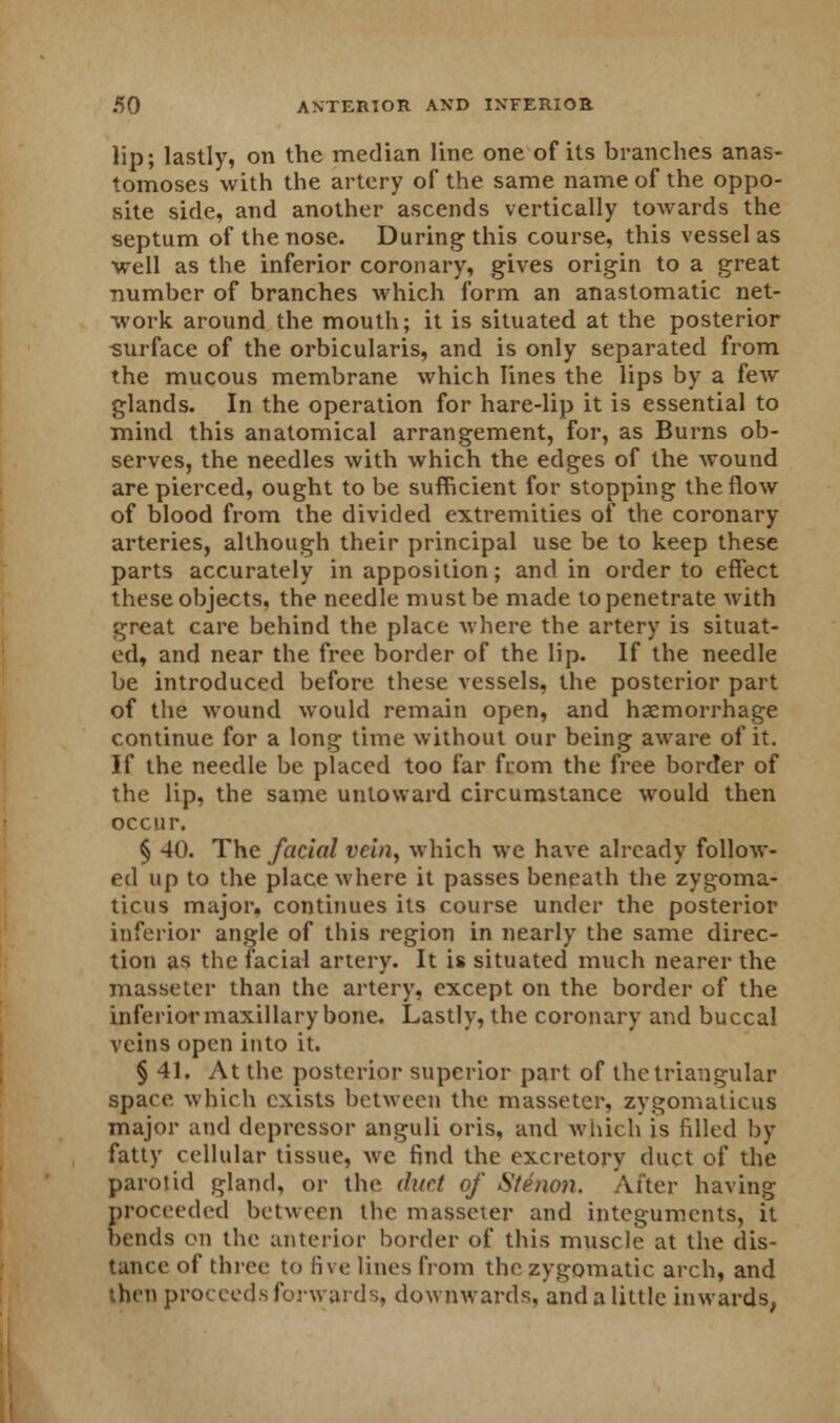 lip; lastly, on the median line one of its branches anas- tomoses with the artery of the same name of the oppo- site side, and another ascends vertically towards the septum of the nose. During this course, this vessel as well as the inferior coronary, gives origin to a great number of branches which form an anastomatic net- work around the mouth; it is situated at the posterior surface of the orbicularis, and is only separated from the mucous membrane which lines the lips by a few glands. In the operation for hare-lip it is essential to mind this anatomical arrangement, for, as Burns ob- serves, the needles with which the edges of the wound are pierced, ought to be sufficient for stopping the flow of blood from the divided extremities of the coronary arteries, although their principal use be to keep these parts accurately in apposition; and in order to effect these objects, the needle must be made to penetrate with great care behind the place where the artery is situat- ed, and near the free border of the lip. If the needle be introduced before these vessels, the posterior part of the wound would remain open, and haemorrhage continue for a long time without our being aware of it. If the needle be placed too far from the free border of the lip, the same untoward circumstance would then occur. § 40. The facial vein, which we have already follow- ed up to the place where it passes beneath the zygoma- ticus major, continues its course under the posterior inferior angle of this region in nearly the same direc- tion as the facial artery. It is situated much nearer the masseter than the artery, except on the border of the inferior maxillary bone. Lastly, the coronary and buccal veins open into it. § 41. At the posterior superior part of the triangular space which exists between the masseter, zygomaticus major and depressor anguli oris, and which is filled by fatty cellular tissue, we find the excretory duct of the parotid gland, or the duet of Stenon. After having proceeded between the masseter and integuments, it bends on the anterior border of this muscle at the dis- tance of three to five lines from the zygomatic arch, and then proceeds forwards, downwards, and a little inwards,