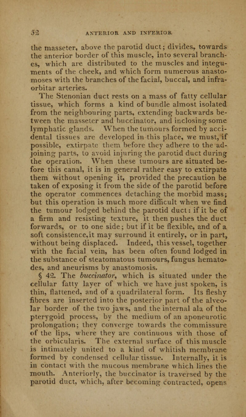 the masseter, above the parotid duct; divides, towards the anterior border of this muscle, into several branch- es, which are distributed to the muscles and integu- ments of the cheek, and which form numerous anasto- moses with the branches of the facial, buccal, and infra- orbitar arteries. The Stenonian duct rests on a mass of fatty cellular tissue, which forms a kind of bundle almost isolated from the neighbouring parts, extending backwards be- tween the masseter and buccinator, and inclosing some lymphatic glands. When the tumours formed by acci- dental tissues are developed in this place, we must, if possible, extirpate them before they adhere to the ad- joining parts, to avoid injuring the parotid duct during the operation. When these tumours are situated be- fore this canal, it is in general rather easy to extirpate them without opening it, provided the precaution be taken of exposing it from the side of the parotid before the operator commences detaching the morbid mass; but this operation is much more difficult when we find the tumour lodged behind the parotid duct: if it be of a firm and resisting texture, it then pushes the duct forwards, or to one side; but if it be flexible, and of a soft consistence,it may surround it entirely, or in part, without being displaced. Indeed, this vessel, together with the facial vein, has been often found lodged in the substance of steatomatous tumours, fungus hemato^ des, and aneurisms by anastomosis. § 42. The buccinator, which is situated under the cellular fatty layer of which we have just spoken, is thin, flattened, and of a quadrilateral form. Its fleshy fibres are inserted into the posterior part of the alveo- lar border of the two jaws, and the internal ala of the pterygoid process, by the medium of an aponeurotic prolongation; they converge towards the commissure of the lips, where they are continuous with those of the orbicularis. The external surface of this muscle is intimately united to a kind of whitish membrane formed by condensed cellular tissue. Internally, it is in contact with the mucous membrane which lines the mouth. Anteriorly, the buccinator is traversed by the parotid duct, which, after becoming contracted, opens