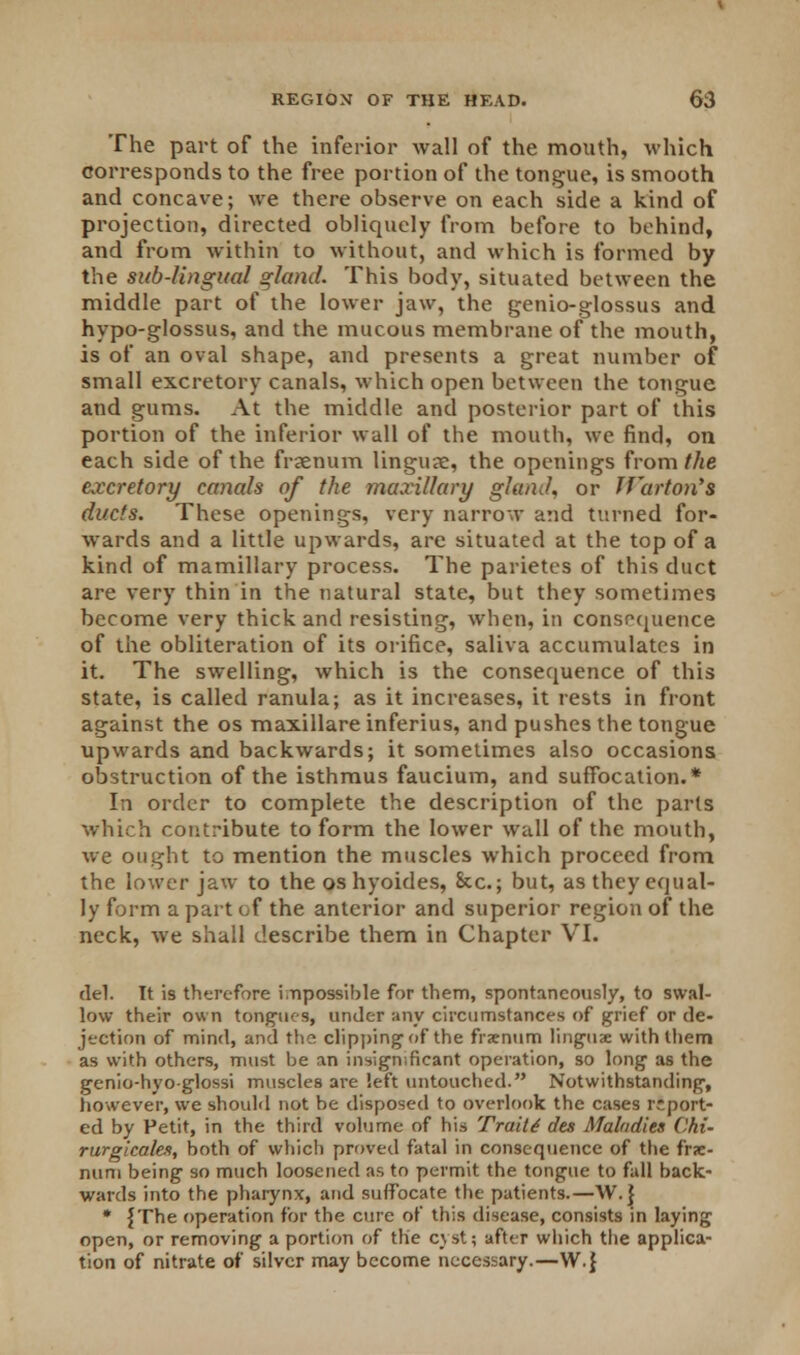 The part of the inferior wall of the mouth, which corresponds to the free portion of the tongue, is smooth and concave; we there observe on each side a kind of projection, directed obliquely from before to behind, and from within to without, and which is formed by the sub-lingual gland. This body, situated between the middle part of the lower jaw, the genio-glossus and hypo-glossus, and the mucous membrane of the mouth, is of an oval shape, and presents a great number of small excretory canals, which open between the tongue and gums. At the middle and posterior part of this portion of the inferior wall of the mouth, we find, on each side of the fraenum linguse, the openings from the excretory canals of the maxillary gland, or Tf'arton's ducts. These openings, very narrow and turned for- wards and a little upwards, are situated at the top of a kind of mamillary process. The parietes of this duct are very thin in the natural state, but they sometimes become very thick and resisting, when, in consoquence of the obliteration of its orifice, saliva accumulates in it. The swelling, which is the consequence of this state, is called ranula; as it increases, it rests in front against the os maxillare inferius, and pushes the tongue upwards and backwards; it sometimes also occasions, obstruction of the isthmus faucium, and suffocation.* In order to complete the description of the parts which contribute to form the lower wall of the mouth, we ought to mention the muscles which proceed from the lower jaw to the os hyoides, Sec; but, as they equal- ly form a part of the anterior and superior region of the neck, we shall describe them in Chapter VI. del. It is therefore impossible for them, spontaneously, to swal- low their own tongues, under any circumstances of grief or de- jection of mind, and the clipping of the frznum linguae with them as with others, must be an insignificant operation, so long as the genio-hyo-glossi muscles are left untouched. Notwithstanding, however, we should not be disposed to overlook the cases report- ed by Petit, in the third volume of his Trait4 des Maladies Chi- rurgicales, both of which proved fatal in consequence of the fr?e- num being so much loosened as to permit the tongue to fall back- wards into the pharynx, and suffocate the patients.—W.} * {The operation for the cure of this disease, consists in laying open, or removing a portion of the cyst; after which the applica- tion of nitrate of silver may become necessary.—W.}
