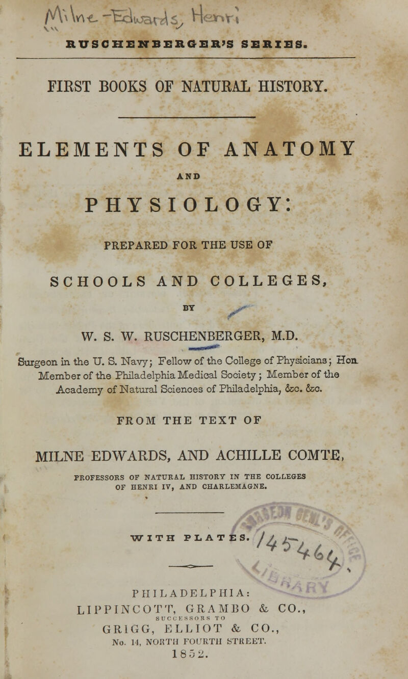 M^w\*.-Bik>a^Sy nesrifi RUSCIIENBEBGEH'S SERIES. FIRST BOOKS OF NATURAL HISTORY. ELEMENTS OF ANATOMY physiology: PREPARED FOR THE USE OF SCHOOLS AND COLLEGES, BT W. S. W. RUSCHENBERGER, M.D. Surgeon in the U. S. Navy; Fellow of the College of Physicians; Hon. Member of the Philadelphia Medical Society; Member of the Academy of Natural Sciences of Philadelphia, &c. dec. FROM THE TEXT OF MILNE EDWARDS, AND ACHILLE COMTE, PROFESSORS OF NATURAL HISTORY IN THE COLLEGES OF HENRI IV, AND CHARLEMAGNE. es. J r ^ <*6 v>\ PHILADELPHIA: LIPPINCOTT, GRAMBO & CO., SUCCESSORS TO GR1GG, ELLIOT & CO., No. 14, NORTH FOURTH STREET. 180 2.