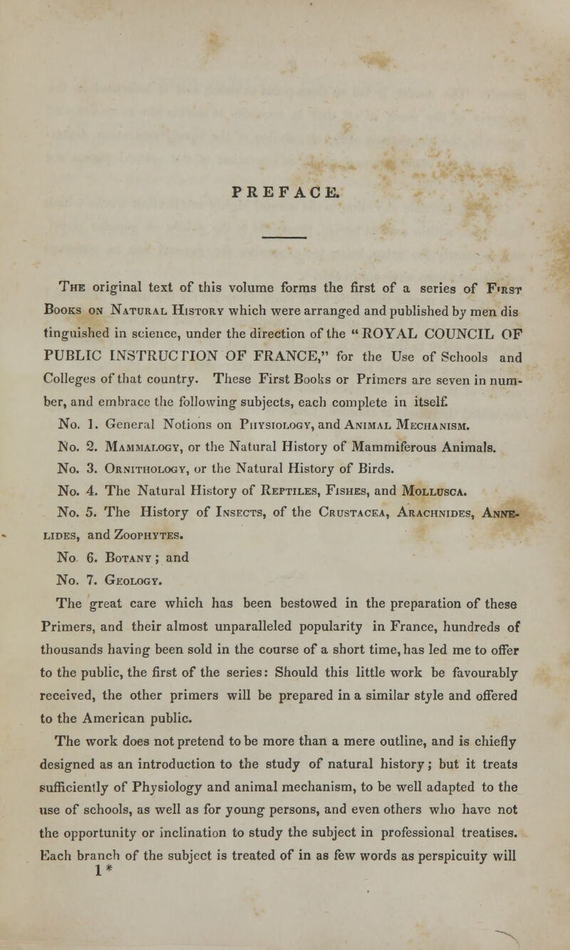 PREFACE. The original text of this volume forms the first of a series of First Books on Natural History which were arranged and published by men dis tinguished in science, under the direction of the ROYAL COUNCIL OF PUBLIC INSTRUCTION OF FRANCE, for the Use of Schools and Colleges of that country. These First Books or Primers are seven in num- ber, and embrace the following subjects, each complete in itself. No. 1. General Notions on Physiology, and Animal Mechanism. No. 2. Mammalogy, or the Natural History of Mammiferous Animals. No. 3. Ornithology, or the Natural History of Birds. No. 4. The Natural History of Reptiles, Fishes, and Mollusca. No. 5. The History of Insects, of the Crustacea, Arachnides, Anne- lides, and Zoofhytes. No 6. Botany ; and No. 7. Geology. The great care which has been bestowed in the preparation of these Primers, and their almost unparalleled popularity in France, hundreds of thousands having been sold in the course of a short time, has led me to offer to the public, the first of the series: Should this little work be favourably received, the other primers will be prepared in a similar style and offered to the American public. The work does not pretend to be more than a mere outline, and is chiefly designed as an introduction to the study of natural history; but it treats sufficiently of Physiology and animal mechanism, to be well adapted to the use of schools, as well as for young persons, and even others who have not the opportunity or inclination to study the subject in professional treatises. Each branch of the subject is treated of in as few words as perspicuity will 1*