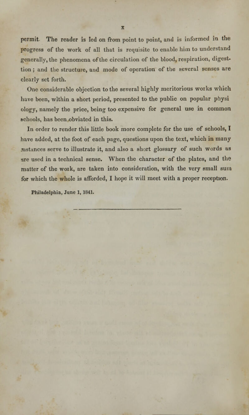 X permit. The reader is led on from point to point, and is informed in the progress of the work of all that is requisite to enable him to understand generally, the phenomena of the circulation of the blood, respiration, digest- tion ; and the structure, and mode of operation of the several senses are clearly set forth. One considerable objection to the several highly meritorious works which have been, within a short period, presented to the public on popular physi ology, namely the price, being too expensive for general use in common schools, has been obviated in this. In order to render this little book more complete for the use of schools, I have added, at the foot of each page, questions upon the text, which in many .iistances serve to illustrate it, and also a short glossary of such words as are used in a technical sense. When the character of the plates, and the matter of the work, are taken into consideration, with the very small sum for which the whole is afforded, I hope it will meet with a proper reception. Philadelphia, June 1, 1841.