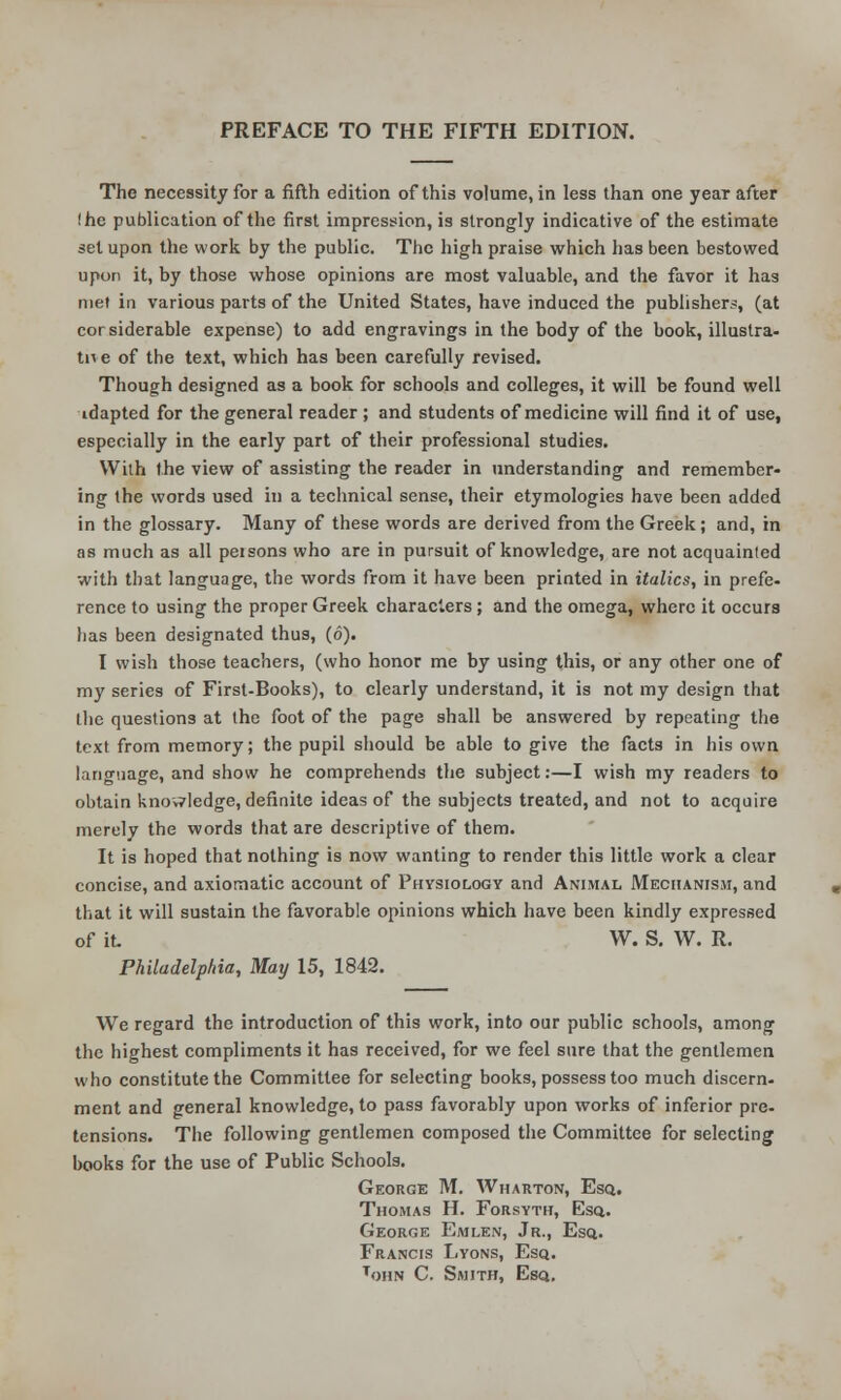 PREFACE TO THE FIFTH EDITION. The necessity for a fifth edition of this volume, in less than one year after !he publication of the first impression, is strongly indicative of the estimate set upon the work by the public. The high praise which has been bestowed upon it, by those whose opinions are most valuable, and the favor it has met in various parts of the United States, have induced the publishers, (at considerable expense) to add engravings in the body of the book, illustra- te e of the text, which has been carefully revised. Though designed as a book for schools and colleges, it will be found well idapted for the general reader; and students of medicine will find it of use, especially in the early part of their professional studies. With the view of assisting the reader in understanding and remember- ing the words used in a technical sense, their etymologies have been added in the glossary. Many of these words are derived from the Greek; and, in as much as all peisons who are in pursuit of knowledge, are not acquainted with that language, the words from it have been printed in italics, in prefe- rence to using the proper Greek characters; and the omega, where it occurs has been designated thus, (6). I wish those teachers, (who honor me by using this, or any other one of my series of First-Books), to clearly understand, it is not my design that the questions at the foot of the page shall be answered by repeating the text from memory; the pupil should be able to give the facts in his own language, and show he comprehends the subject:—I wish my readers to obtain knowledge, definite ideas of the subjects treated, and not to acquire merely the words that are descriptive of them. It is hoped that nothing is now wanting to render this little work a clear concise, and axiomatic account of Physiology and Animal Mechanism, and that it will sustain the favorable opinions which have been kindly expressed of it W. S. W. R. Philadelphia, May 15, 1842. We regard the introduction of this work, into our public schools, among the highest compliments it has received, for we feel sure that the gentlemen who constitute the Committee for selecting books, possess too much discern- ment and general knowledge, to pass favorably upon works of inferior pre- tensions. The following gentlemen composed the Committee for selecting books for the use of Public Schools. George M. Wharton, Esq.. Thomas H. Forsyth, Esq. George Emlen, Jr., Esq.. Francis Lyons, Esq. tohn C. Smith, Esq.