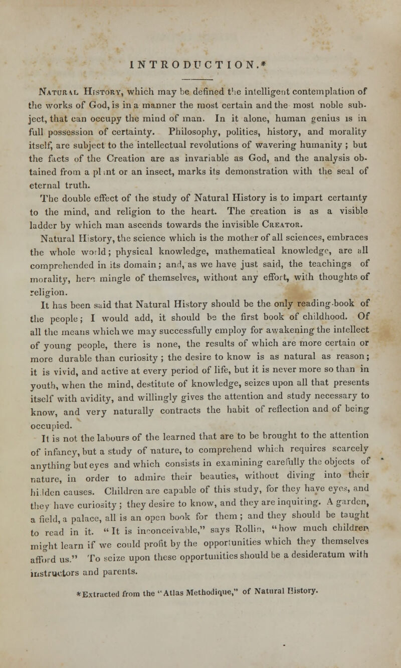 INTRODUCTION.* Natural History, which may be defined t'ie intelligent contemplation of the works of God, is in a manner the most certain and the most noble sub- ject, that can occupy the mind of man. In it alone, human genius is in full possession of certainty. Philosophy, politics, history, and morality itself, are subject to the intellectual revolutions of wavering humanity ; but the facts of the Creation are as invariable as God, and the analysis ob- tained from a pi int or an insect, marks its demonstration with the seal of eternal truth. The double effect of the study of Natural History is to impart certainty to the mind, and religion to the heart. The creation is as a visible ladder by which man ascends towards the invisible Creator. Natural History, the science which is the mother of all sciences, embraces the whole woild; physical knowledge, mathematical knowledge, are all comprehended in its domain; and, as we have just said, the teachings of morality, her, mingle of themselves, without any effort, with thoughts of religion. It has been said that Natural History should be the only reading-book of the people; I would add, it should be the first book of childhood. Of all the means which we may successfully employ for awakening the intellect of young people, there is none, the results of which are more certain or more durable than curiosity ; the desire to know is as natural as reason; it is vivid, and active at every period of life, but it is never more so than in youth, when the mind, destitute of knowledge, seizes upon all that presents itself with avidity, and willingly gives the attention and study necessary to know, and very naturally contracts the habit of reflection and of being occupied. It is not the labours of the learned that are to be brought to the attention of infancy, but a study of nature, to comprehend which requires scarcely anything but eyes and which consists in examining carefully the objects of nature, in order to admire their beauties, without diving into their hidden causes. Children are capable of this study, for they have eyes, and they have curiosity; they desire to know, and they are inquiring. A garden, a field, a palace, all is an open book for them; and they should be taught to read in it. It is inconceivable, says Rollin, how much children, might learn if we could profit by the opportunities which they themselves affWd us. To seize upon these opportunities should be a desideratum with instructors and parents. ♦ Extracted from the 'Atlas Methodiqu«, of Natural History.