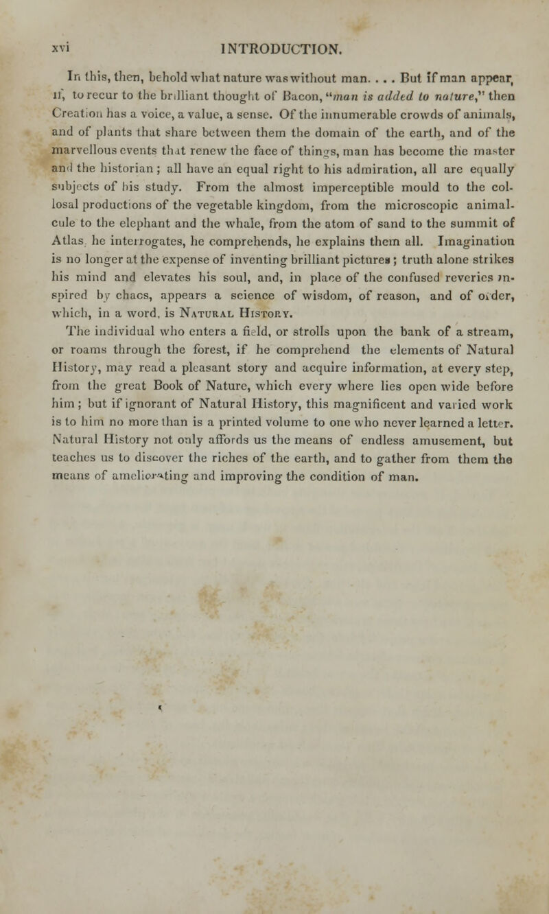 In this, then, behold what nature was without man. . .. But if man appear, U, to recur to the brilliant thought of Bacon, man is added to nature,' then Creation has a voice, a value, a sense. Of the innumerable crowds of animals, and of plants that share between them the domain of the earth, and of the marvellous events that renew the face of things, man has become the master an<l the historian; all have an equal right to his admiration, all arc equally subjects of his study. From the almost imperceptible mould to the col- losal productions of the vegetable kingdom, from the microscopic animal- cule to the elephant and the whale, from the atom of sand to the summit of Atlas he interrogates, he comprehends, he explains them all. Imagination is no longer at the expense of inventing brilliant pictures; truth alone strikes his mind and elevates his soul, and, in place of the confused reveries in- spired by chacs, appears a science of wisdom, of reason, and of oider, which, in a word, is Natural History. The individual who enters a field, or strolls upon the bank of a stream, or roams through the forest, if he comprehend the elements of Natural History, may read a pleasant story and acquire information, at every step, from the great Book of Nature, which every where lies open wide before him; but if ignorant of Natural History, this magnificent and varied work is to him no more than is a printed volume to one who never learned a letter. Natural History not only affords us the means of endless amusement, but teaches us to discover the riches of the earth, and to gather from them the means of ameliorating and improving the condition of man.