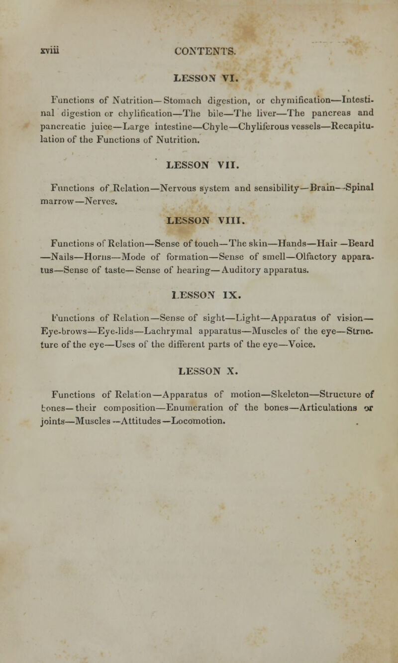 rviu CONTENTS. LESSON VI. Functions of Nutrition— Stomach digestion, or chymification—Intesti- nal digestion or chylification—The bile—The liver—The pancreas and pancreatic juice—Large intestine—Chyle—Chyliferous vessels—Recapitu- lation of the Functions of Nutrition. LESSON VII. Functions of Relation—Nervous system and sensibility—Brain—Spinal marrow—Nerves. LESSON VIII. Functions of Relation—Sense of touch—The skin—Hands—Hair —Beard —Nails—Horns—Mode of formation—Sense of smell—Olfactory appara- tus—Sense of taste—Sense of hearing—Auditory apparatus. LESSON IX. functions of Relation—Sense of sight—Light—Apparatus of vision— Eye-brows—Eye-lids—Lachrymal apparatus—Muscles of the eye—Strnc- turc of the eye—Uses of the different parts of the eye—Voice. LESSON X. Functions of Relation—Apparatus of motion—Skeleton—Structure of tones—their composition—Enumeration of the bones—Articulations or joints—Muscles —Attitudes—Locomotion.