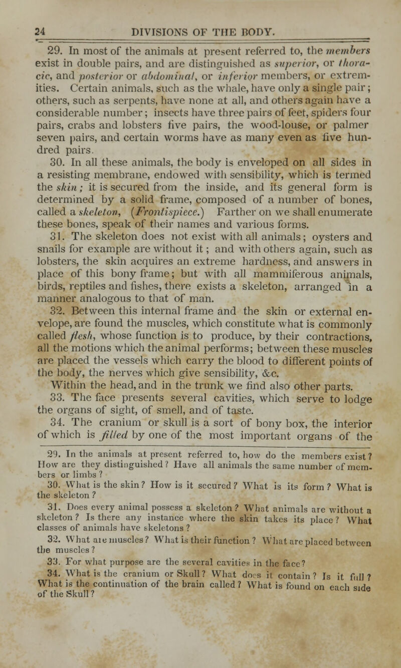 29. In most of the animals at present referred to, the members exist in double pairs, and are distinguished as superior, or thora- cic, and posterior or abdominal, or inferior members, or extrem- ities. Certain animals, such as the whale, have only a single pair; others, such as serpents, have none at all, and others again have a considerable number; insects have three pairs of feet, spiders four pairs, crabs and lobsters five pairs, the wood-louse, or palmer seven pairs, and certain worms have as many even as live hun- dred pairs. 30. In all these animals, the body is enveloped on all sides in a resisting membrane, endowed with sensibility, which is termed the skin; it is secured from the inside, and its general form is determined by a solid frame, composed of a number of bones, called a skeleton, (Frontispiece.) Farther on we shall enumerate these bones, speak of their names and various forms. 31. The skeleton does not exist with all animals; oysters and snails for example are without it; and with others again, such as lobsters, the skin acquires an extreme hardness, and answers in place of this bony frame; but with all mammiferous animals, birds, reptiles and fishes, there exists a skeleton, arranged In a manner, analogous to that of man. 32. Between this internal frame and the skin or external en- velope, are found the muscles, which constitute what is commonly called flesh, whose function is to produce, by their contractions, all the motions which the animal performs; between these muscles are placed the vessels which carry the blood to different points of the body, the nerves which give sensibility, &c. Within the head, and in the trunk we find also other parts. 33. The face presents several cavities, which serve to lodge the organs of sight, of smell, and of taste. 34. The cranium or skull is a sort of bony box, the interior of which is filled by one of the most important organs of the 29. In the animals at present referred to, how do the members exist ? How are they distinguished ? Have all animals the same number of mem- bers or limbs ? 30. What is the skin? How is it secured? What is its form ? What is the skeleton ? 31. Does every animal possess a skeleton? What animals are without a skeleton ? Is there any instance where the skin takes its place ? What classes of animals have skeletons ? 32. What aie muscles? What is their function ? What are placed between the muscles ? 33. For what purpose are the several cavities in the face? 34. What is the cranium or Skull? What dots it contain? Is it full? What is the continuation of the brain called ? What is found on each side of the Skull?