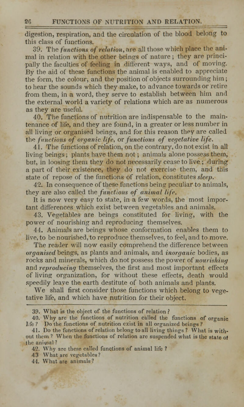 digestion, respiration, and the circulation of the blood belong to this class of functions. 39. The functions of relation, are all those which place the ani- mal in relation with the other beings of nature; they are princi- pally the faculties of feeling in different ways, and of moving. By the aid of these functions the animal is enabled to appreciate the form, the colour, and the position of objects surrounding him; to hear the sounds which they make, to advance towards or retire from them, in a word, they serve to establish between him and the external world a variety of relations which are as numerous as they are useful. 40. The functions of nutrition are indispensable to the main- tenance of life, and they are found, in a greater or less number in all living or organised beings, and for this reason they are called the functions of organic life, or functions of vegetative life. 41. The functions of relation, on the contrary, do not exist in all living beings; plants have them not; animals alone possess them, but, in loosing them they do not necessarily cease to live ; during a part of their existence, they do not exercise them, and this state of repose of the functions of relation, constitutes sleep. 42. In consequence of these functions being peculiar to animals, they are also called the functions of animal life. It is now very easy to state, in a few words, the most impor- tant differences which exist between vegetables and animals. 43. Vegetables are beings constituted for living, with the power of nourishing and reproducing themselves. 44. Animals are beings whose conformation enables them to live, to be nourished, to reproduce themselves, to feel, and to move. The reader will now easily comprehend the difference between organised beings, as plants and animals, and inorganic bodies, as rocks and minerals, which do not possess the power of nourishing and reproducing themselves, the first and most important effects of living organization, for without these effects, death would speedily leave the earth destitute of both animals and plants. We shall first consider those functions which belong to vege- tative life, and which have nutrition for their object. 39. What is the object of the functions of relation ? 40. Why are the functions of nutrition called the functions of organic ];fe ? Do the functions of nutrition exist in all organized beings '! 41. Do the functions of relation belong; to all living things ? What is with- out them ? When the functions of relation arc suspended what is the state of the anicnal ? 42. Why are these called functions of animal life ? 43 What are vegetables? 44. What are animals?