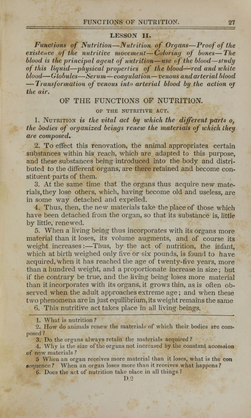 LESSON II. Functions of Nutrition—Nutrition of Organs—Proof of the existence of the nutritive movement—Coloring of bones—The blood is the principal agent of nutrition—use of the blood—study of this liquid—physical properties of the blood—red and white blood—Globules—Serum—coagulation—venous and arterial blood — Transformation of venous into arterial blood by the action oj the air. OF THE FUNCTIONS OF NUTRITION. OF THE NUTRITIVE ACT. 1. Nutrition is the vital act by which the different parts o, the bodies of organized beings renew the materials of which they are composed. 2. To effect this renovation, the animal appropriates certain substances within his reach, which are adapted to this purpose, and these substances being introduced into the body and distri- buted to the different organs, are there retained and become con- stituent parts of them. 3. At the same time that the organs thus acquire new mate- rials, they lose others, which, having become old and useless, are in some way detached and expelled. 4. Thus, then, the new materials take the place of those which have been detached from the organ, so that its substance is, little by little, renewed. 5. When a living being thus incorporates with its organs more material than it loses, its volume augments, and of course its weight increases:—Thus, by the act of nutrition, the infant, which at birth weighed only five or six pounds, is found to have acquired, when it has reached the age of twenty-five years, more than a hundred weight, and a proportionate increase in size; but if the contrary be true, and the living being loses more material than it incorporates with its organs, it grows thin, as is often ob- served when the adult approaches extreme age; and when these two phenomena are in just equilibrium, its weight remains the same 6. This nutritive act takes place in all living beings. 1. What is nutrition ? 2. How do animals renew the materials of which their bodies are com- posed ? 3. Do the organs always retain the materials acquired '! 4. Why is the size of the organs not increased by the constant accession of new materials ? 5 When an organ receives more material lhan it loses, what is the con sequence ? When an organ loses more than it receives what happens? 6. Does the act of nutrition take place in all things ? D2