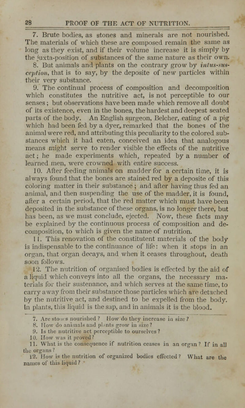 7. Brute bodies, as stones and minerals are not nourished. The materials of which these are composed remain the same as long as they exist, and if their volume increase it is simply by the juxta-position of substances of the same nature as their own. 8. But animals and plants on the contrary grow by intussus- ception, that is to say, by the deposite of new particles within their very substance. 9. The continual process of composition and decomposition which constitutes the nutritive act, is not perceptible to our senses ; but observations have been made which remove all doubt of its existence, even in the bones, the hardest and deepest seated parts of the body. An English surgeon, Belcher, eating of a pig which had been fed by a dyer, remarked that the bones of the animal were red, and attributing this peculiarity to the colored sub- stances which it had eaten, conceived an idea that analogous means might serve to render visible the effects of the nutritive act; he made experiments which, repeated by a number of learned men, were crowned with entire success. 10. After feeding animals on madder for a certain time, it is always found that the bones are stained red by a deposite of this coloring matter in their substance ; and after having thus fed an animal, and then suspending the use of the madder, it is found, after a certain period, that the red matter which must have been deposited in the substance of these organs, is no longer there, but has been, as we must conclude, ejected. Now, these facts may be explained by the continuous process of composition and de- composition, to which is given the name of nutrition. 1 I. This renovation of the constitutent materials of the body is indispensable to the continuance of life: when it stops in an organ, that organ decays, and when it ceases throughout, death soon follows. 12. The nutrition of organised bodies is effected by the aid of a liquid which conveys into all the organs, the necessary ma- terials for their sustenance, and which serves at the same time, to carry away from their substance those particles which are detached by the nutritive act, and destined to be expelled from the body. In plants, this liquid is the sap, and in animals it is the blood. 7. Are stours nourished ? liow do they increase in size ? 8. flow do animals and pi.ints grow in size? 9. Is the nutritive act perceptible to ourselves? 10. How was it proved ? 11. What is the consequence if nutrition ceases in an organ? If in all the organs? i2. How is the nutrition of organized bodies effected ? What are the names of this liquid ?