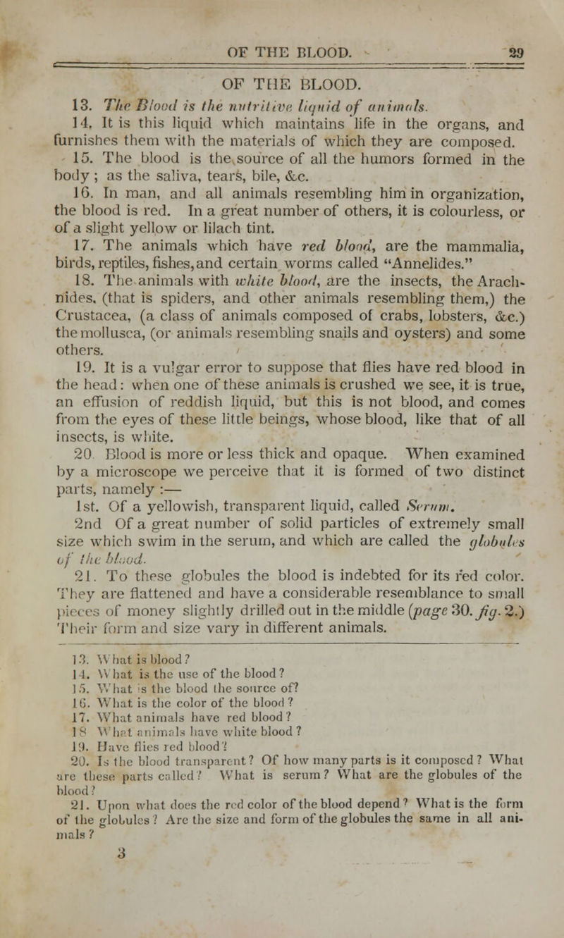 OF TE1E BLOOD. 13. The Blood is the nutritive liquid of animals. 14. It is this liquid which maintains life in the organs, and furnishes them with the materials of which they are composed. 15. The blood is the source of all the humors formed in the body ; as the saliva, tears, bile, &c. 1G. In man, and all animals resembling him in organization, the blood is red. In a great number of others, it is colourless, or of a slight yellow or lilach tint. 17. The animals which have red blood, are the mammalia, birds, reptiles, fishes,and certain worms called Annelides. 18. The animals with white blood, are the insects, theArach- nides. (that is spiders, and other animals resembling them,) the Crustacea, (a class of animals composed of crabs, lobsters, &c.) the mollusca, (or animals resembling snails and oysters) and some others. 19. It is a vulgar error to suppose that flies have red blood in the head: when one of these animals is crushed we see, it is true, an effusion of reddish liquid, but this is not blood, and comes from the eyes of these little beings, whose blood, like that of all insects, is white. 20 Blood is more or less thick and opaque. When examined by a microscope we perceive that it is formed of two distinct parts, namely :— 1st. Of a yellowish, transparent liquid, called Sert/m. 2nd Of a great number of solid particles of extremely small size which swim in the serum, and which are called the global, s of !ht blood. 21. To these globules the blood is indebted for its red color. They are flattened and have a considerable resemblance to small ; of money slightly drilled out in the middle (page SO.Jiy. 2.) Their form and size vary in different animals. 1 ?,. \\ hat is blood ? 11. V\ hat is the use of the blood? 15. What is the blood the source of? 1G. What is the color of the blood ? 17. What animals have red blood? Is What animals have white blood ? ]!). Have flies led blood % 20. Is the blood transparent? Of how many parts is it composed ? What are these parts called? What is serum? What are the globules of the blood ? 21. Upon what docs the red color of the blood depend? What is the form of the globules? Are the size and form of the globules the same in all ani- mals ? 3