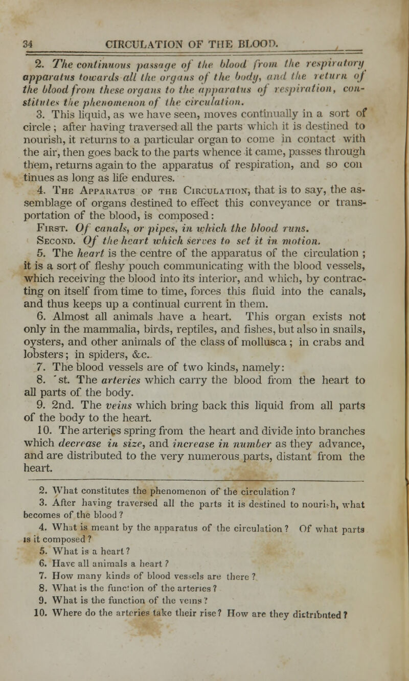 2. The continuous passage of the blood from the respiratory apparatus towards all the. organs of the body, and the return of the blood from these organs to the apparatus of respiration, con- stitutes the phenomenon of the circulation. 3. This liquid, as we have seen, moves continually in a sort of circle ; after having traversed all the parts which it is destined to nourish, it returns to a particular organ to come in contact with the air, then goes back to the parts whence it came, passes through them, returns again to the apparatus of respiration, and so con tinues as long as life endures. 4. The Apparatus op the Circulation, that is to say, the as- semblage of organs destined to effect this conveyance or trans- portation of the blood, is composed: First. Of canals, or pipes, in which the blood runs. Second. Of the heart which serves to set it in motion. 5. The heart is the centre of the apparatus of the circulation ; it is a sort of fleshy pouch communicating with the blood vessels, which receiving the blood into its interior, and which, by contrac- ting on itself from time to time, forces this fluid into the canals, and thus keeps up a continual current in them. 6. Almost all animals have a heart. This organ exists not only in the mammalia, birds, reptiles, and fishes, but also in snails, oysters, and other animals of the class of mollusca; in crabs and lobsters; in spiders, &c. 7. The blood vessels are of two lands, namely: 8. *st. The arteries which carry the blood from the heart to all parts of the body. 9. 2nd. The veins which bring back this liquid from all parts of the body to the heart. 10. The arteries spring from the heart and divide into branches which decrease in size, and increase in number as they advance, and are distributed to the very numerous parts, distant from the heart. 2. What constitutes the phenomenon of the circulation ? 3. After having traversed all the parts it is destined to nouri.-h, what becomes of the blood ? 4. What is meant by the apparatus of the circulation ? Of what parts is it composed? 5. What is a heart ? 6. Have all animals a heart ? 7. How many kinds of blood vessels are there ? 8. What is the function of the arteries ? 9. What is the function of the veins 1 10. Where do the arteries take their rise? How are they dittribnted?