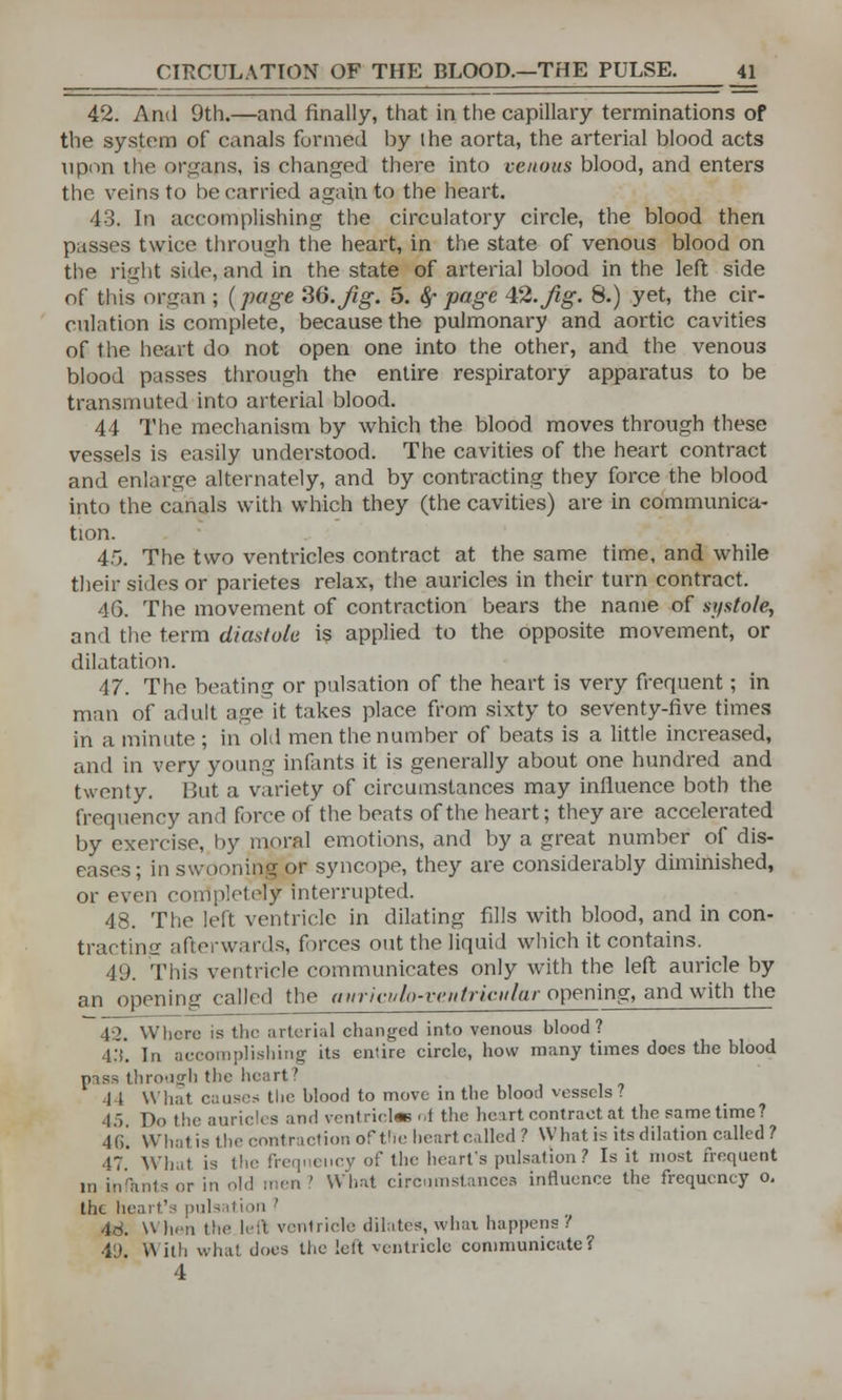 CIRCULATION OF THE BLOOD.—THE PULSE. _4l 42. And 9th.—and finally, that in the capillary terminations of the system of canals formed by the aorta, the arterial blood acts upon the organs, is changed there into venous blood, and enters the veins to be carried again to the heart. 43. In accomplishing the circulatory circle, the blood then passes twice through the heart, in the state of venous blood on the right side, and in the state of arterial blood in the left side of this organ ; (page 36.Jig. 5. #• page 42.Jig. 8.) yet, the cir- culation is complete, because the pulmonary and aortic cavities of the heart do not open one into the other, and the venous blood passes through the entire respiratory apparatus to be transmuted into arterial blood. 44 The mechanism by which the blood moves through these vessels is easily understood. The cavities of the heart contract and enlarge alternately, and by contracting they force the blood into the canals with which they (the cavities) are in communica- tion. 45. The two ventricles contract at the same time, and while their sides or parietes relax, the auricles in their turn contract. 4G. The movement of contraction bears the name of systole, and the term diastole is applied to the opposite movement, or dilatation. 47. The beating or pulsation of the heart is very frequent; in man of adult age it takes place from sixty to seventy-five times in a minute ; in old men the number of beats is a little increased, and in very young infants it is generally about one hundred and twenty. But a variety of circumstances may influence both the frequency and force of the beats of the heart; they are accelerated by exercise, by moral emotions, and by a great number of dis- eases ; in swooning or syncope, they are considerably diminished, or even completely interrupted. 48. The left ventricle in dilating fills with blood, and in con- tracting afterwards, forces out the liquid which it contains. 49. This ventricle communicates only with the left auricle by an opening called the aiirivulo-rcntriculur opening, and with the 4:2. Where is the arterial changed into venous blood? 4.V. In accomplishing its entire circle, how many times does the blood pass through the heart' 1 l What causes the blood to move in the blood vessels? 45 Do the auricles and ventricle d the heart contract at the same time? 4G. Whatis the contraction of the heart called? What is its dilation called? .17 wiiii ,qneiicy of the heart's pulsation? Is it most frequent in infants or in old men ' What circumstances influence the frequency o. the heart's pulsation ' 48. When the left ventricle dilates, what happens? 49. \\ illi what does the left ventricle communicate? 4