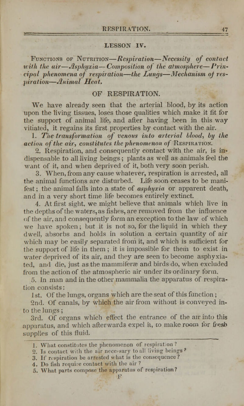 LESSON IV. Functions of Nutrition—Respiration—Necessity of contact with the uir—Asphyxia—Composition of the atmosphere—Prin- cipal phenomena of respiration—the Lungs—Mechanism oj res- piration—Animal Heat. OF RESPIRATION. We have already seen that the arterial blood, by its action upon the living tissues, loses those qualities which make it fit for the support of animal life, and after having been in this way vitiated, it regains its first properties by contact with the air. 1. The transformation of venous into arterial blood, by the action of the air, constitutes the phenomenon of Respiration. 2. Respiration, and consequently contact with the air, is in- dispensable to all living beings ; plants as well as animals feel the want of it, and when deprived of it, both very soon perish. 3. When, from any cause whatever, respiration is arrested, all the animal functions are disturbed. Life soon ceases to be mani- fest ; the animal falls into a state of asphyxia or apparent death, and in a very short time life becomes entirely extinct. 4. At first sight, we might believe that animals which live in the depths of the waters, as fishes, are removed from the influence of the air, and consequently form an exception to the law of which we have spoken; but it is not so, for the liquid in which they dwell, absorbs and holds in solution a certain quantity of air which may be easily separated from it, and which is sufficient for the support of life in them ; it is impossible for them to exist in water deprived of its air, and they are seen to become asphyxia- ted, and die, just as the mammiferae and birds do, when excluded from the action of the atmospheric air under its ordinary form. 5. In man and in the other mammalia the apparatus of respira- tion consists: 1 st. Of the lungs, organs which are the seat of this function ; 2nd. Of canals, by which the air from without is conveyed in- to the lungs; 3rd. Of organs which effect the entrance of the air into this apparatus, and which afterwards expel it, co make room for fresh supplies of this fluid. 1. What constitutes the phenomenon of respiration ? 2. Is contact with the air necessary to all living beings? 3. If respiration be arrested what is the consequence ? 4. Do fish require contact with the air ? 5. What, parts compose the apparatus of respiration? F