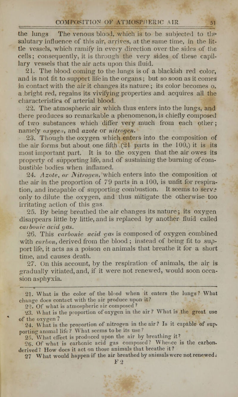 the lunga The venous blood, which is to be subjected to the salutary influence of this air, arrives, at the same time, in the lit- tle vessels, which ramify in every direction over the sides of the cells; consequently, it is through the very sides of these capil- lary vessels that the air acts upon this fluid. 21. The blood coming to the lungs is of a blackish red color, and is not fit to support life in the organs; but so soon as it conies jn contact with the air it changes its nature ; its color becomes o* a bright red, regains its vivifying properties and acquires all the characteristics of arterial blood. 22. The atmospheric air which thus enters into the lungs, and there produces so remarkable a phenomenon, is chiefly composed of two substances which differ very much from each other; namely oxygen, and azote or nitrogen. 23. Though the oxygen which enters into the composition of the air forms but about one fifth (21 parts in the 100,) it is its most important part. It is to the oxygen that the air owes its property of supporting life, and of sustaining the burning of com- bustible bodies when inflamed. 24. Azote, or JSitrogcn, which enters into the composition ol the air in the proportion of 79 parts in a 100, is unfit for respira- tion, and incapable of supporting combustion. It seems to serv* only to dilute the oxygen, and thus mitigate the otherwise too irritating action of this gas. 25. By being breathed the air changes its nature; its oxygen disappears little by little, and is replaced by another fluid called cat bonic acid gas. 26. This carbonic, acid gas is composed of oxygen combined with ca rbon, derived from the blood; instead of being fit to sup- port life, it acts as a poison on animals that breathe it for a short time, and causes death. 27. On this account, by the respiration of animals, the air is gradually vitiated, and, if it were not renewed, would soon occa- sion asphyxia. 21. What is the color of the blood when it enters the lungs? What change does contact with the air produce upon it? 22. Of what is atmospheric air composed 1 23. W hat is the proportion of oxygen in the air ? Wrhat is the great use of the oxygen 7 24. What is the proportion of nitrogen in the air? Is it capable of sup. porting animal lift; ? What seems to be its use ? 2>. What effect is produced upon the air by breathing it7 2(j. Of what is carbonic acid gas composed? Whence is the carbon, derived? How does it act on those animals that breathe it? 27 What would happen if the air breathed by animals were not renewed; F-2