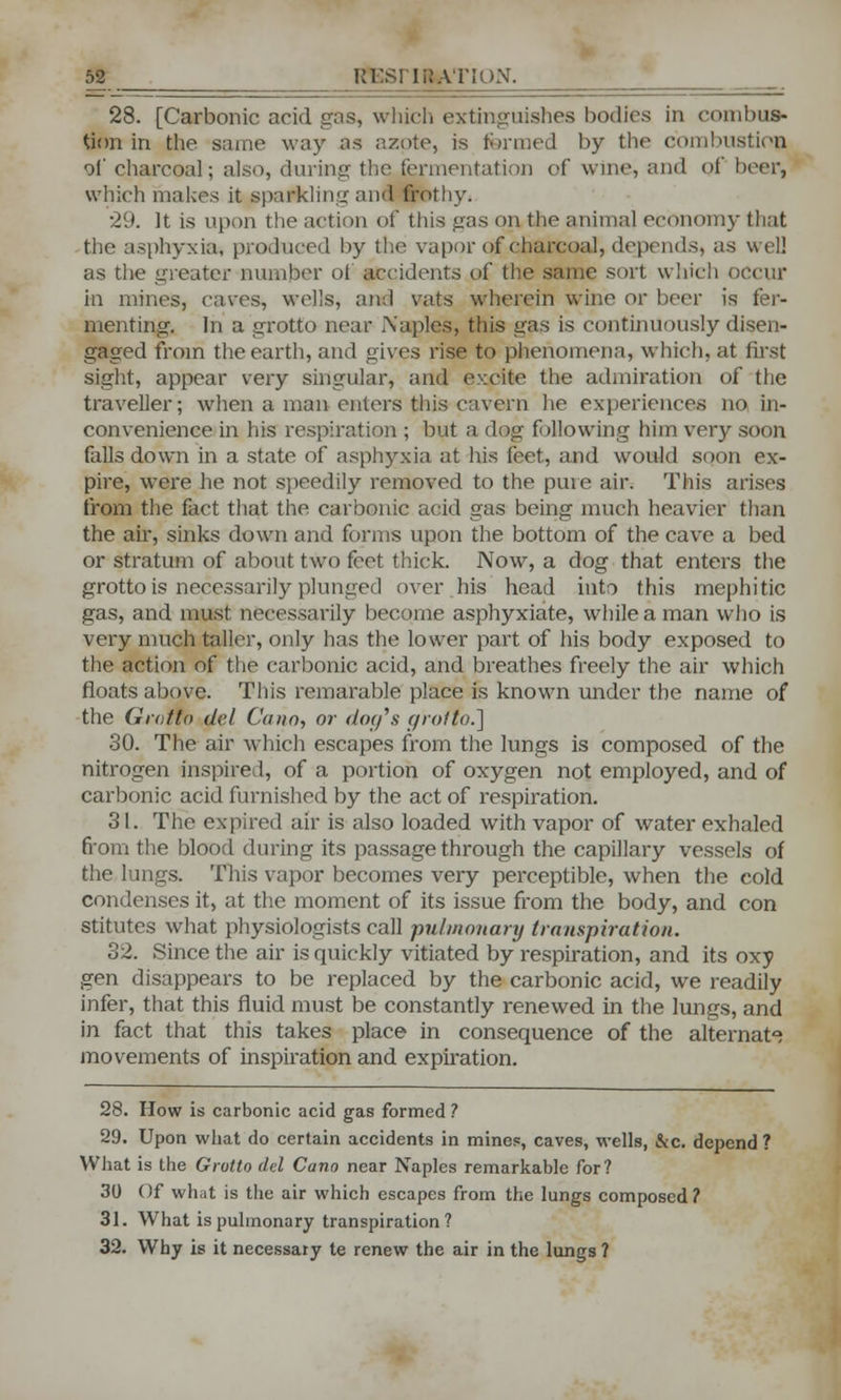 28. [Carbonic acid gas, which extinguishes bodies in combus- tion in the same way as azote, is formed by the combustion of charcoal; also, during the fermentation of wine, and of brer, which makes it sparkling and frothy. •29. It is upon the action of this gas on the animal economy that -the asphyxia, produced by the vapor of charcoal, depends, as well as the greater number of accidents of the same sort which occur in mines, caves, wells, and vats wherein wine or beer is fer- menting. In a grotto near Naples, this gas is continuously disen- gaged from the earth, and gives rise to phenomena, which, at first sight, appear very singular, and excite the admiration of the traveller; when a man enters this cavern he experiences no in- convenience in his respiration ; but a dog following him very soon falls down in a state of asphyxia at his feet, and would soon ex- pire, were he not speedily removed to the pme air. This arises from the fact that the carbonic acid gas being much heavier than the air, sinks down and forms upon the bottom of the cave a bed or stratum of about two feet thick. Now, a dog that enters the grotto is necessarily plunged over his head into this mephitic gas, and must necessarily become asphyxiate, while a man who is very much taller, only has the lower part of his body exposed to the action of the carbonic acid, and breathes freely the air which floats above. This remarable place is known under the name of the Grotto del Cano, or doff's grotto.] 30. The air which escapes from the lungs is composed of the nitrogen inspired, of a portion of oxygen not employed, and of carbonic acid furnished by the act of respiration. 31. The expired air is also loaded with vapor of water exhaled from the blood dining its passage through the capillary vessels of the lungs. This vapor becomes very perceptible, when the cold condenses it, at the moment of its issue from the body, and con stitutes what physiologists call pulmonary transpiration. 32. Since the air is quickly vitiated by respiration, and its oxy gen disappears to be replaced by the carbonic acid, we readily infer, that this fluid must be constantly renewed in the lungs, and in fact that this takes place in consequence of the alternate movements of inspiration and expiration. 28. How is carbonic acid gas formed ? 29. Upon what do certain accidents in mines, caves, wells, &c. depend ? What is the Grotto del Cano near Naples remarkable for? 30 Of what is the air which escapes from the lungs composed? 31. What is pulmonary transpiration? 32. Why is it necessary te renew the air in the lungs ?