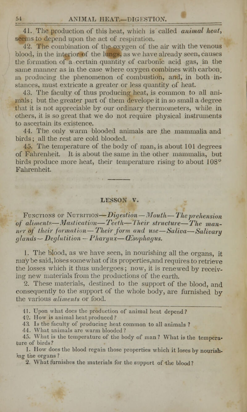 41. The production of this heat, which is called animal heat, seems to depend upon the act of respiration. 42. The combination of tlie oxygen of the air with the venous blood, in the interim- of the lungs, as we have already seen,causes the formation of a certain quantity of carbonic acid gas, in the same manner as in the case where oxygen combines with carbon, in producing the phenomenon of combustion, and, in both in- stances, must extricate a greater or less quantity of heat. 43. The faculty of thus producing heat, is common to all ani- mals ; but the greater part of them devolope it in so small a degree that it is not appreciable by our ordinary thermometers, while in others, it is so great that we do not require physical instruments to ascertain its existence. 44. The only warm blooded animals are the mammalia and birds; all the rest are cold blooded. 45. The temperature of the body of man, is about 101 degrees of Fahrenheit. It is about the same in the other mammalia, but birds produce more heat, their temperature rising to about 108° Fahrenheit. LESSON V, Functions of Nutrition—Digestion—Mouth— The prehension of aliment*—Mastication—Teeth—Their structure—The man- ner of their formation—Their J or in and use—Saliva—Salivary (/lands—Deglutition — Pharynx—(Esophagus. 1. The blood, as we have seen, in nourishing all the organs, it may be said, loses somewhat of its properties,and requires to retrieve the losses which it thus undergoes; now, it is renewed by receiv- ing new materials from the productions of the earth. 2. These materials, destined to the support of the blood, and consequently to the support of the whole body, are furnished by the various aliments or food. 41. Upon what docs the production of animal heat depend? 42. How is animal heat produced ? 43. Is the faculty of producing heat common to all animals ? 44. What animals are warm blooded? 4). What is the temperature of the body of man? What is the tempera- ture of birds? 1. How does the blood regain those properties which it loses by nourish- ing the organs ? 2. What furnishes the materials for the support of the blood?
