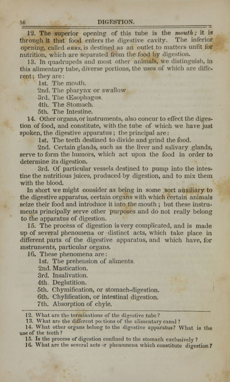 12. The superior opening of this tube is the mouth; it is through it that food enters the digestive cavity. The inferior opening, called arivs, is destined as an outlet to matters unfit lor nutrition, which are separated from the food by digestion. 13. In quadrupeds and most other animals, we distinguish, in this alimentary tube, diverse portions, the uses of which are diffe- rent ; they are: 1st. The mouth, 2nd. The pharynx or swallow 3rd. The (Esophagus. 4th. The Stomach. 5th. The Intestine. 14. Other organs, or instruments, also concur to effect the diges- tion of food, and constitute, with the tube of which we have just spoken, the digestive apparatus ; the principal are: 1st. The teeth destined to divide and grind the food. 2nd. Certain glands, such as the liver and salivary glands, serve to form the humors, which act upon the food in order to determine its digestion. 3rd. Of particular vessels destined to pump into the intes- tine the nutritious juices, produced by digestion, and to mix them with the blood. In short we might consider as being in some sort auxiliary to the digestive apparatus, certain organs with which certain animals seize their food and introduce it into the mouth ; but these instru- ments principally serve other purposes and do not really belong to the apparatus of digestion. 15. The process of digestion is very complicated, and is made up of several phenomena or distinct acts, which take place in different parts of the digestive apparatus, and which have, for instruments, particular organs. 16. These phenomena are: 1st. The prehension of aliments, 2nd. Mastication. 3rd. Insalivation. 4th. Deglutition. 5th. Chymification, or stomach-digestion. 6th. Chylification, or intestinal digestion. 7th. Absorption of chyle. 12. What are the terminations of the digestive tube? 13. What are the different poitions of the alimentary canal ? 14. What other organs belong to the digestive apparatus? What is the use of the teeth ? 15. Is the process of digestion confined to the stomacli exclusively ? 16. What are the several acts or phenomena which constitute digestion?