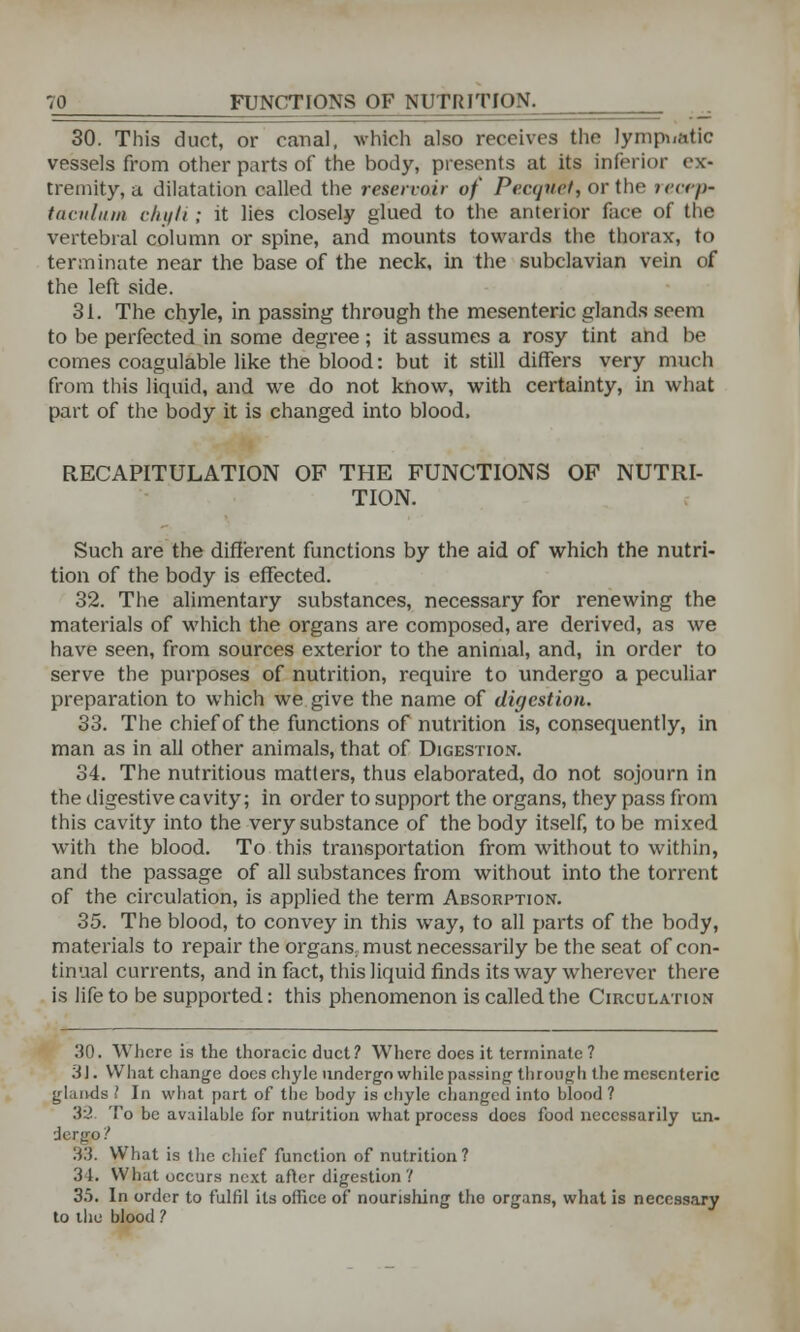 30. This duct, or canal, which also receives the lympuatic vessels from other parts of the body, presents at its inferior ex- tremity, a dilatation called the reservoir of Pecquet, or the recep- tacnlum chyli ; it lies closely glued to the anterior face of the vertebral column or spine, and mounts towards the thorax, to terminate near the base of the neck, in the subclavian vein of the left side. 31. The chyle, in passing through the mesenteric glands seem to be perfected in some degree ; it assumes a rosy tint and be comes coagulable like the blood: but it still differs very much from this liquid, and we do not know, with certainty, in what part of the body it is changed into blood, RECAPITULATION OF THE FUNCTIONS OF NUTRI- TION. Such are the different functions by the aid of which the nutri- tion of the body is effected. 32. The alimentary substances, necessary for renewing the materials of which the organs are composed, are derived, as we have seen, from sources exterior to the animal, and, in order to serve the purposes of nutrition, require to undergo a peculiar preparation to which we give the name of digestion. 33. The chief of the functions of nutrition is, consequently, in man as in all other animals, that of Digestion. 34. The nutritious matters, thus elaborated, do not sojourn in the digestive cavity; in order to support the organs, they pass from this cavity into the very substance of the body itself, to be mixed with the blood. To this transportation from without to within, and the passage of all substances from without into the torrent of the circulation, is applied the term Absorption. 35. The blood, to convey in this way, to all parts of the body, materials to repair the organs, must necessarily be the seat of con- tinual currents, and in fact, this liquid finds its way wherever there is life to be supported: this phenomenon is called the Circulation 30. Where is the thoracic duct? Where does it terminate ? 31. What change docs chyle undergo while passing through the mesenteric glands I In what part of the body is chyle changed into blood ? 32. To be available for nutrition what process does food necessarily un- iezgp? 33. What is the chief function of nutrition ? 3 1. What occurs next after digestion ? 35. In order to fulfil its office of nourishing the organs, what is necess.ory to the blood ?