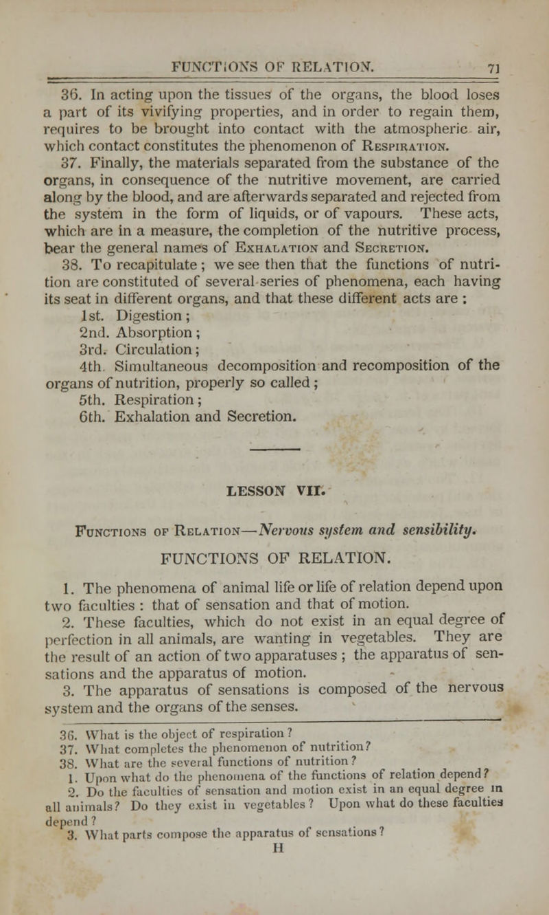 36. In acting upon the tissues of the organs, the blood loses a part of its vivifying properties, and in order to regain them, requires to be brought into contact with the atmospheric air, which contact constitutes the phenomenon of Respiration. 37. Finally, the materials separated from the substance of the organs, in consequence of the nutritive movement, are carried along by the blood, and are afterwards separated and rejected from the system in the form of liquids, or of vapours. These acts, which are in a measure, the completion of the nutritive process, bear the general names of Exhalation and Secretion. 38. To recapitulate ; we see then that the functions of nutri- tion are constituted of several series of phenomena, each having its seat in different organs, and that these different acts are : 1st. Digestion; 2nd. Absorption; 3rd. Circulation; 4th. Simultaneous decomposition and recomposition of the organs of nutrition, properly so called ; 5th. Respiration; 6th. Exhalation and Secretion. LESSON VII. Functions of Relation—Nervous system and sensibility. FUNCTIONS OF RELATION. 1. The phenomena of animal life or life of relation depend upon two faculties : that of sensation and that of motion. 2. These faculties, which do not exist in an equal degree of perfection in all animals, are wanting in vegetables. They are the result of an action of two apparatuses ; the apparatus of sen- sations and the apparatus of motion. 3. The apparatus of sensations is composed of the nervous system and the organs of the senses. 36. What is the object of respiration ? 37. What completes the phenomenon of nutrition? 38. What are the several functions of nutrition? 1. Upon what do the phenomena of the functions of relation depend? 2. Do the faculties of sensation and motion exist in an equal degree in all animals? Do they exist in vegetables? Upon what do these faculties depend? 3. What parts compose the apparatus of sensations? H