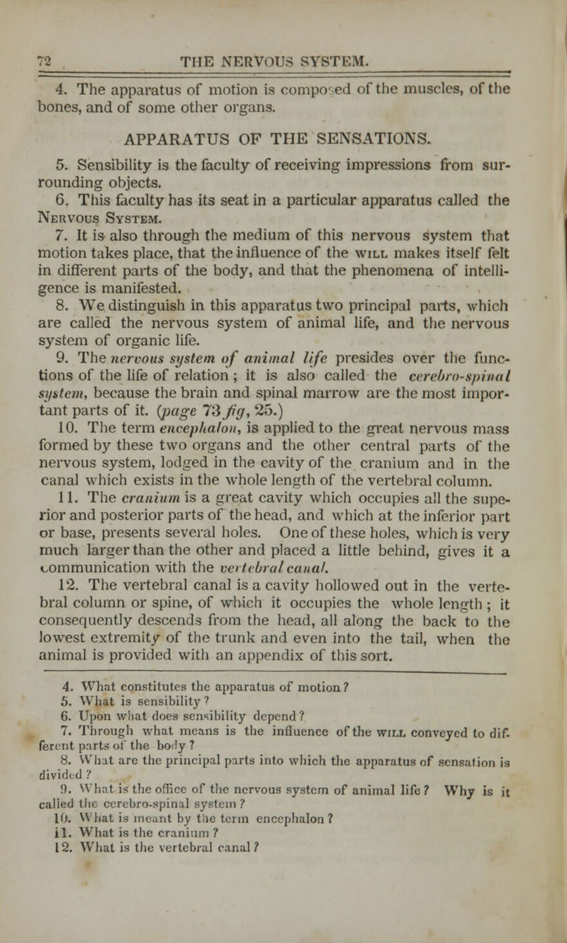 4. The apparatus of motion is composed of the muscles, of the bones, and of some other organs. APPARATUS OF THE SENSATIONS. 5. Sensibility is the faculty of receiving impressions from sur- rounding objects. 6. This faculty has its seat in a particular apparatus called the Nervous System. 7. It is also through the medium of this nervous system that motion takes place, that the influence of the will makes itself felt in different parts of the body, and that the phenomena of intelli- gence is manifested. 8. We distinguish in this apparatus two principal parts, which are called the nervous system of animal life, and the nervous system of organic life. 9. The nervous system of animal life presides over the func- tions of the life of relation; it is also called the cerebrospinal system, because the brain and spinal marrow are the most impor- tant parts of it. {page 73 Jig, 25.) 10. The term encephalon, is applied to the great nervous mass formed by these two organs and the other central parts of the nervous system, lodged in the cavity of the cranium and in the canal which exists in the whole length of the vertebral column. 11. The cranium is a great cavity which occupies all the supe- rior and posterior parts of the head, and which at the inferior part or base, presents several holes. One of these holes, which is very much larger than the other and placed a little behind, gives it a communication with the vertebral canal. 12. The vertebral canal is a cavity hollowed out in the verte- bral column or spine, of which it occupies the whole length ; it consequently descends from the head, all along the back to the lowest extremity of the trunk and even into the tail, when the animal is provided with an appendix of this sort. 4. What constitutes the apparatus of motion? 5. What is sensibility? 6. Upon what does sensibility depend? 7. Through what means is the influence of the will conveyed to dif- ferent ports of the body ? 8. What are the principal parts into which the apparatus of sensation is divided '! !). What is the office of the nervous system of animal life ? Why is it called the ccrebro-spinal system ? 10. What is meant by tlie term encephalon? il. What is the cranium ? 12. What is the vertebral canal ?