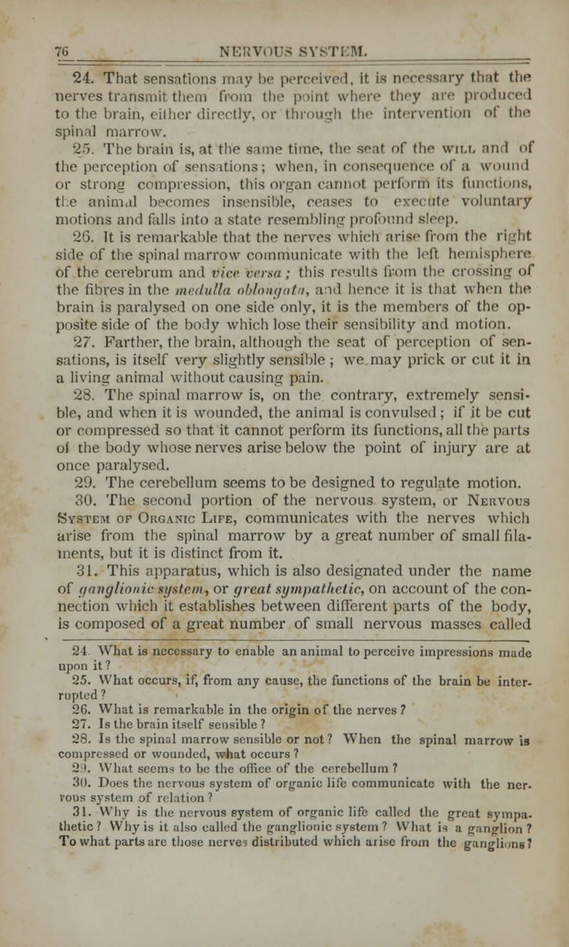 24. That sensations may be perceived, it is necessary that the nerves transmit them from the point where they are produced to the brain, either directly, or through the intervention of the spinal marrow. 25. The brain is, at the same time, the seat of the will and of the perception of sensations; when, in consequence of a wound or strong compression, this organ cannot perform its functions, the animal becomes insensible, ceases to execute voluntary motions and falls into a state resembling profound sleep. 2G. It is remarkable that the nerves which arise from the right side of the spinal marrow communicate with the left hemisphere of the cerebrum and vice versa; this results from the crossing of the fibres in the medulla oblongata, and hence it is that when the brain is paralysed on one side only, it is the members of the op- posite side of the body which lose their sensibility and motion. 27. Farther, the brain, although the seat of perception of sen- sations, is itself very slightly sensible ; we may prick or cut it in a living animal without causing pain. 28. The spinal marrow is, on the contrary, extremely sensi- ble, and when it is wounded, the animal is convulsed ; if it be cut or compressed so that it cannot perform its functions, all the parts oi the body whose nerves arise below the point of injury are at once paralysed. 29. The cerebellum seems to be designed to regulate motion. 30. The second portion of the nervous system, or Nervous System of Organic Life, communicates with the nerves which arise from the spinal marrow by a great number of small fila- ments, but it is distinct from it. 31. This apparatus, which is also designated under the name of ganglionic system, or great sympathetic, on account of the con- nection which it establishes between different parts of the body, is composed of a great number of small nervous masses called 24. What is necessary to enable an animal to perceive impressions made upon it ? 25. What occurs, if, from any cause, the functions of the brain be inter- rupted ? 2G. What is remarkable in the origin of the nerves ? 27. Is the brain itself sensible ? 28. Is the spinal marrow sensible or not? When the spinal marrow is compressed or wounded, what occurs ? 29. What seems to be the office of the cerebellum ? 30. Does the nervous system of organic life communicate with the ner- Vous system of relation ? 31. Why is the nervous system of organic life called the great sympa. thetic ? Why is it also called the ganglionic system ? What is a ganglion ? To what parts are those nerves distributed which arise from the ganglions?