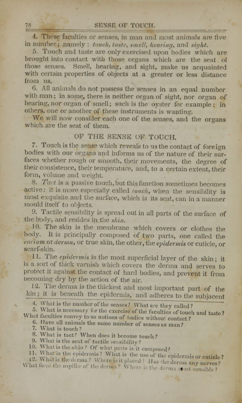 SENSE OF TOl'Clf. 4. These faculties or senses, in man mil most animal* are rive in number; namely : touch, t<ist,>, smelt, Intuitu/, and sight. 5. Touch and taste are pnly exercised upon bodies which are brought into contact with those organs which are the scat 61 those senses. Smell, hearing, and sight, make us acquainted with certain properties of objects at a greater or less distance from us. (3. All animals do not possess the senses in an equal number with man; in some, there is neither organ of sight, nor organ of hearing, nor organ of smell; such is the oyster for example : in others, one or another of these instruments is wanting. We will now consider each one of the senses, and the organs which are the seat of them. OF THE SENSE OP TOUCH. 7. Touch is the sense which reveals to us the contact of foreign bodies with our organs and informs us of the nature of their sur- faces whether rough or smooth, their movements, the degree of their consistence, their temperature, and, to a certain extent, their form, volume and weight. 8. Tact is a passive touch, hut this function sometimes becomes active: it i tlly called roach, when the sensibility is most exquisite and the surface, which is its seat, can in a manner mould itself to objects. 9. Tactile sensibility is spread out in all parts of the surface of the body, ami resides in the skin. 10. The skin is the membrane which covers or clothes the body. It is principally composed of two parts, one called the iorium or aetata, or true skin, the other, the epidermis or cuticle, or scarf-skin. 11. The epidermis is the most superficial layer of the skin ; it is a sort of thick varnish which covers the derma and serves to protect it against the contact of hard bodies, and prevent it from Decerning dry by the action of the air. 12. The derma is the thickest and most important part of the kin ; it is beneath the epidermis, and adheres to the subjacent 4. What is the number of the senses? What are they called ? .vl5; )Vh;!t.is »«ccss.iry »;<r the exercise of the faculties of touch and taste? W hat faculties convey to us notions of hodies without contact ? fa. Have all animals the same number of senses as man? 7. What is touch ? 8. What is tact? When does it become touch ? 9. What is the seat of tactile sei sibiiity? 10. What is the skjn 9 Of what parts is it composed? 11. What'is the epidermis? What, is the use of the epidermis or cuticle 7 V\ hat f