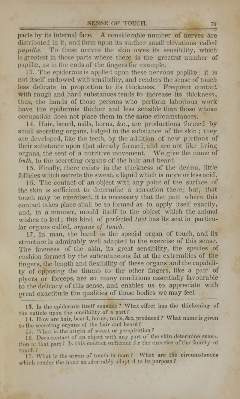 parts by its internal face. A considerable number of nerves are distributed in it, and form upon its surface small elevations called papillae. To these nerves the skin owes its sensibility, which is greatest in those parts where there is the greatrst number of papillae, as in the ends of the fingers for ex-ample. 13. The epidermis is applied upon these nervous papillae: it is not itself endowed with sensibility, and renders the sense of touch less delicate in proportion to its thickness. Frequent contact with rough and hard substances tends to increase its thickness, thus, the hands of those persons who perform laborious work have the epidermis thicker and less sensible than those whose occupation does not place them in the same circumstances. 14. Hair, beard, nails, horns, &c, are productions formed by small secreting organs, lodged in the substance of the skin ; they are developed, like the teeth, by the addition of new portions of their substance upon that already formed, and are not like living organs, the seat of a nutritive movement. We give the name of bulb, to the secreting organs of the hair and beard. I.). Finally, there exists in the thickness of the derma, little follicles which secrete the sweat, a liquid which is more or less acid. 1G. The contact of an object with any point of the surface of the skin is sufficient to determine a sensation there; but, that touch may be exercised, it is necessary that the part where this contact takes place shall be so formed as to apply itself exactly, and, in a manner, mould itself to the object which the animal wishes to feel; this kind of perfected tact has its seat in particu- lar organs called, organs of touch. 17. In man, the hand is the special organ of touch, and its structure is admirably well adapted to the exercise of this sense. The fineness of the skin, its great sensibility, the species of cushion formed by the subcutaneous fat at the extremities of the lingers, the length and flexibility of these organs and the capabili- ty of opposing the thumb to the other ringers, like a pair of plyers or forceps, are so many conditions essentially favourable to the delicacy of this sense, and enables us to appreciate with great exactitude the qualities of those bodies we may feel. 13. Is the epidermis itself sensible ? What effect has the thickening of the cuticle upon the sensibility of a part? 1 I. Flow arc hair, beard, horns, nails, &c. produced ? What name is given to the secreting organs of the hair and board? 15. What is the origin of sweat or perspiration? 1G. Does contact of an object with any part o the skin determine sensa- tion at that part? Is this contact sufficient for the exercise of the faculty of touch ? 17. What is the organ of tonch in m*a 1 What are the circumstances which render the hand so admirably adapt d to its purpose 't