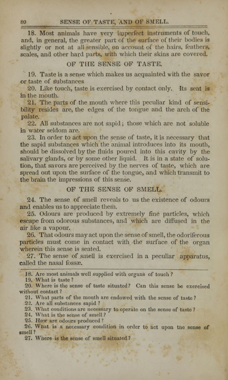 18. Most animals have very imperfect instruments of touch, and, in general, the greater part of the surface of their bodies i.s slightly or not at all sensible, on account of the hairs, feathers, scales, and other hard parts, with which their skins are covered. OF THE SENSE OF TASTE. 19. Taste is a sense which makes us acquainted with the savor or taste of substances 20. Like touch, taste is exercised by contact only. Its seat is in the mouth. 21. The parts of the mouth where this peculiar kind of sensi- bility resides are, the edges of the tongue and the arch of the palate. 22. All substances are not sapid; those which are not soluble in water seldom are. 23. In order to act upon the sense of taste, it is necessary that the sapid substances which the animal introduces into its mouth, should be dissolved by the fluids poured into this cavity by the salivary glands, or by some other liquid. It is in a state of solu- tion, that savors are perceived by the nerves of taste, which are spread out upon the surface of the tongue, and which transmit to the brain the impressions of this sense. OF THE SENSE OF SMELL. 24. The sense of smell reveals to us the existence of odours and enables us to appreciate them. 25. Odours are produced by extremely fine particles, which escape from odorous substances, and which are diffused in the air like a vapour. 26. That odours may act upon the sense of smell, the odoriferous particles must come in contact with the surface of the organ wherein this sense is seated. 27. The sense of smell is exercised in a peculiar apparatus, called the nasal fossa?. 18. Are most animals well supplied with organs of touch ? 19. What is taste ? 20. Where is the sense of taste situated? Can this sense be exercised without contact 1 21. What parts of the mouth are endowed with the sense of taste? 22. Are all substances sapid ? 23. What conditions are necessary to operate on the sense of tasto ? 24. What is the sense of smell ? 25. How are odours produced ? 26. What is a necessary condition in order to act upon the sense of smell ? 27. Where is the sense of smell situated ?
