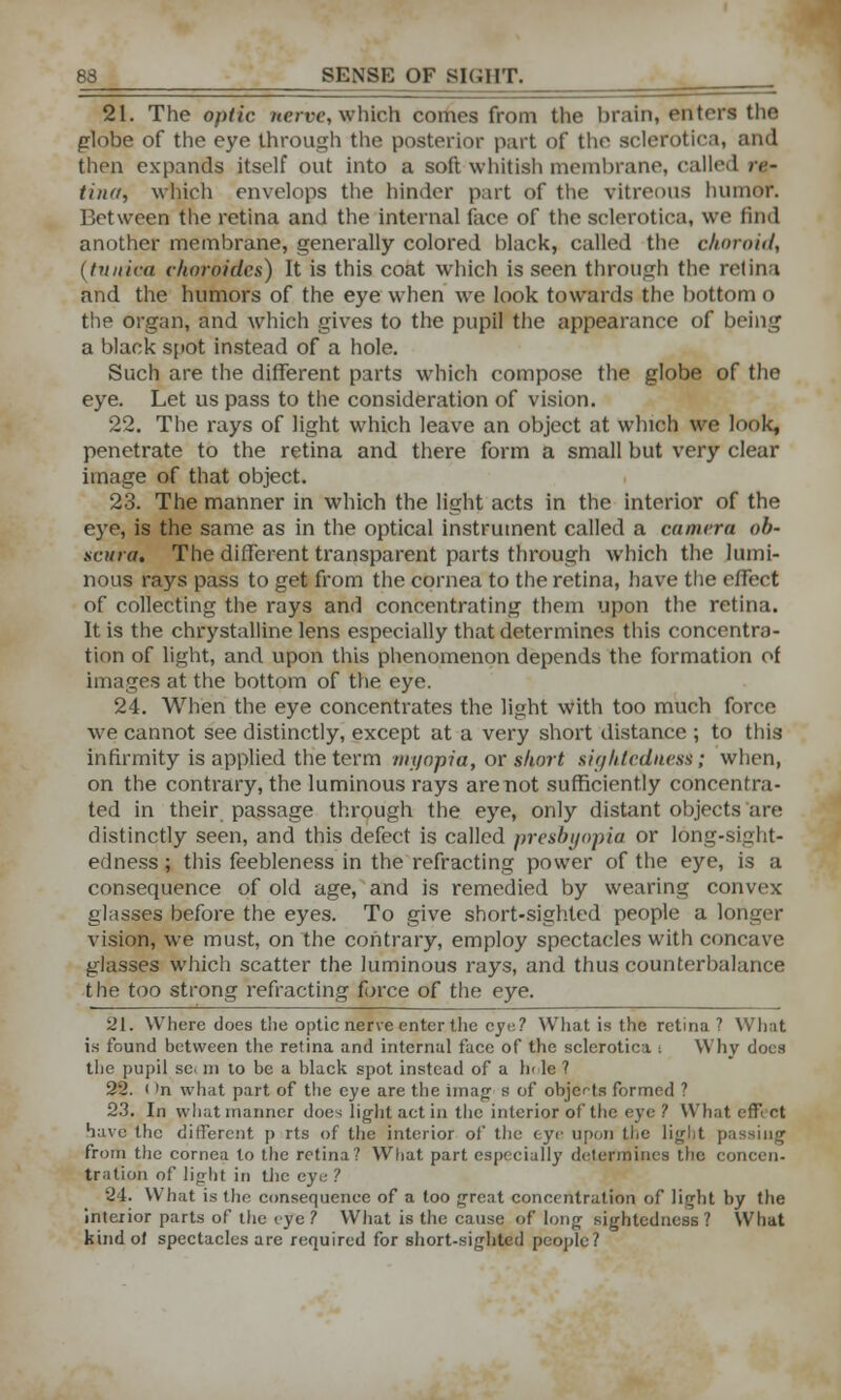 21. The optic nerve, which comes from the brain, enters the globe of the eye through the posterior part of the sclerotica, and then expands itself out into a soft whitish membrane, called re- tina, which envelops the hinder part of the vitreous humor. Between the retina and the internal face of the sclerotica, we find another membrane, generally colored black, called the choroid, (tunica choroides) It is this coat which is seen through the retina and the humors of the eye when we look towards the bottom o the organ, and which gives to the pupil the appearance of being a black spot instead of a hole. Such are the different parts which compose the globe of the eye. Let us pass to the consideration of vision. 22. The rays of light which leave an object at which we look, penetrate to the retina and there form a small but very clear image of that object. 23. The manner in which the light acts in the interior of the eye, is the same as in the optical instrument called a camera ob- scura. The different transparent parts through which the lumi- nous rays pass to get from the cornea to the retina, have the effect of collecting the rays and concentrating them upon the retina. It is the chrystalline lens especially that determines this concentra- tion of light, and upon this phenomenon depends the formation of images at the bottom of the eye. 24. When the eye concentrates the light with too much force we cannot see distinctly, except at a very short distance ; to this infirmity is applied the term myopia, or short sighfcdness; when, on the contrary, the luminous rays are not sufficiently concentra- ted in their passage through the eye, only distant objects are distinctly seen, and this defect is called presbyopia or long-sight- edness ; this feebleness in the refracting power of the eye, is a consequence of old age, and is remedied by wearing convex glasses before the eyes. To give short-sighted people a longer vision, we must, on the contrary, employ spectacles with concave glasses which scatter the luminous rays, and thus counterbalance the too strong refracting force of the eye. 21. Where does the optic nerve enter the eye? What is ihc retina ? What is found between the retina and internal face of the sclerotica i Why docs the pupil sc. m to be a black spot instead of a Ik le ? 22. (>n what part of the eye are the imag s of objects formed ? 23. In what manner does light act in the interior of the eye ? What effect have the different p rts of the interior of the eye upon the light passing from the cornea to the retina? What part especially determines the concen- tration of light in the eye ? 24. What is the consequence of a loo great concentration of light by the interior parts of the eye ? What is the cause of long sightedncss? What kind of spectacles are required for short-sighted people?