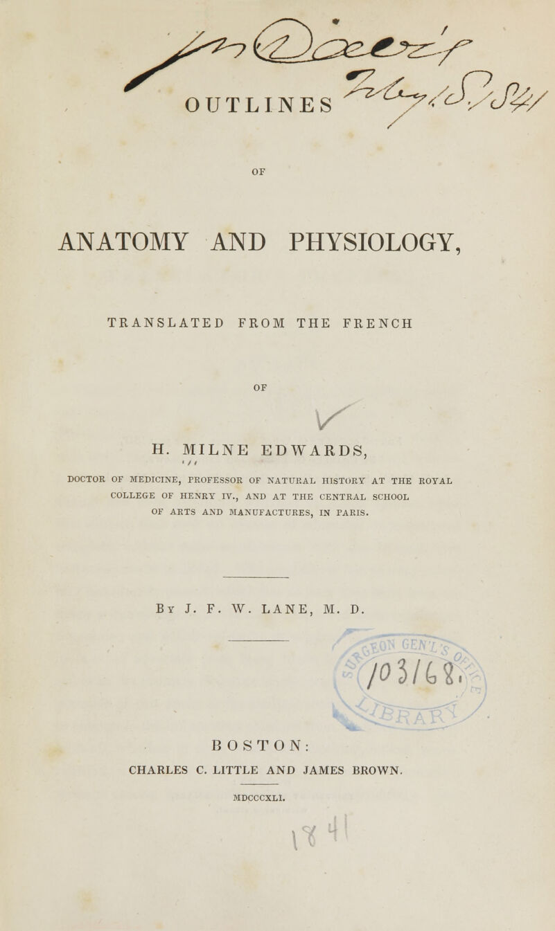 (/ / ■r OUTLINES /C; OF ANATOMY AND PHYSIOLOGY, TRANSLATED FROM THE FRENCH OF V H. MILNE EDWARDS, • / / DOCTOR OF MEDICINE, PROFESSOR OF NATURAL HISTORY AT THE ROYAL COLLEGE OF HENRY IV., AND AT THE CENTRAL SCHOOL OF ARTS AND MANUFACTURES, IN PARIS. By J. F. W. LANE, M. D, /03/U. BOSTON: CHARLES C. LITTLE AND JAMES BROWN. MDCCCXLl. ^ «ll