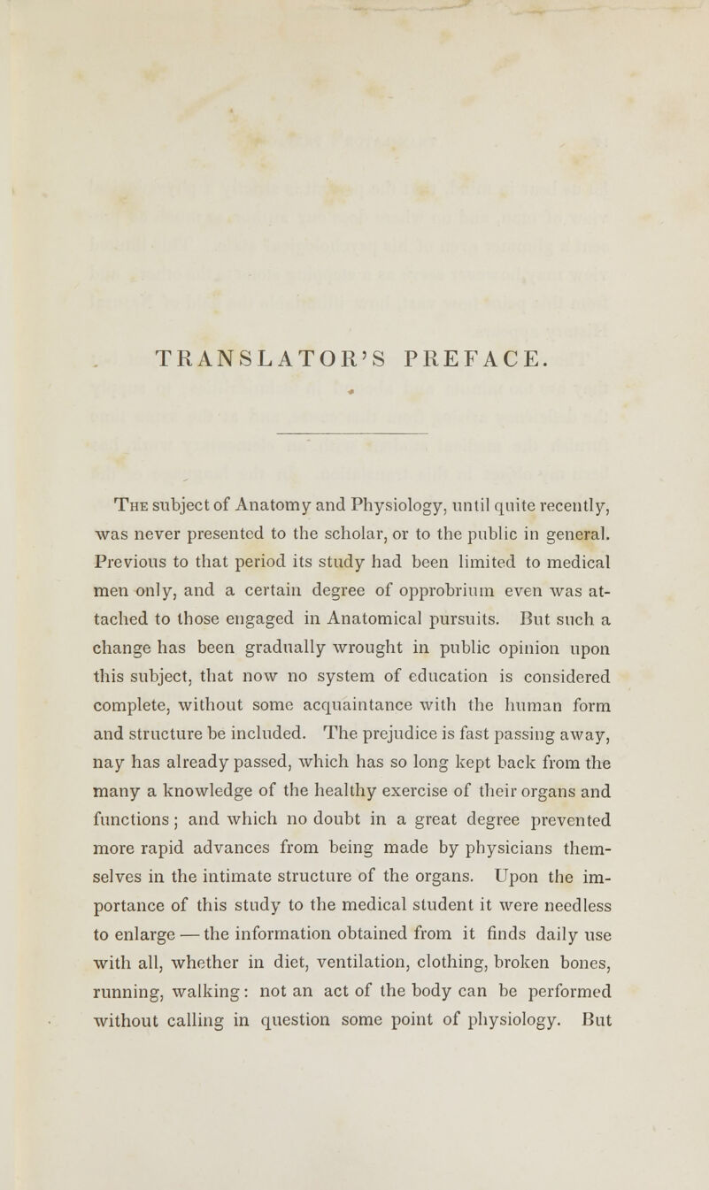 TRANSLATOR'S PREFACE The subject of Anatomy and Physiology, until quite recently, was never presented to the scholar, or to the public in general. Previous to that period its study had been limited to medical men only, and a certain degree of opprobrium even was at- tached to those engaged in Anatomical pursuits. But such a change has been gradually wrought in public opinion upon this subject, that now no system of education is considered complete, without some acquaintance with the human form and structure be included. The prejudice is fast passing away, nay has already passed, which has so long kept back from the many a knowledge of the healthy exercise of their organs and functions; and which no doubt in a great degree prevented more rapid advances from being made by physicians them- selves in the intimate structure of the organs. Upon the im- portance of this study to the medical student it were needless to enlarge — the information obtained from it finds daily use with all, whether in diet, ventilation, clothing, broken bones, running, walking: not an act of the body can be performed without calling in question some point of physiology. But