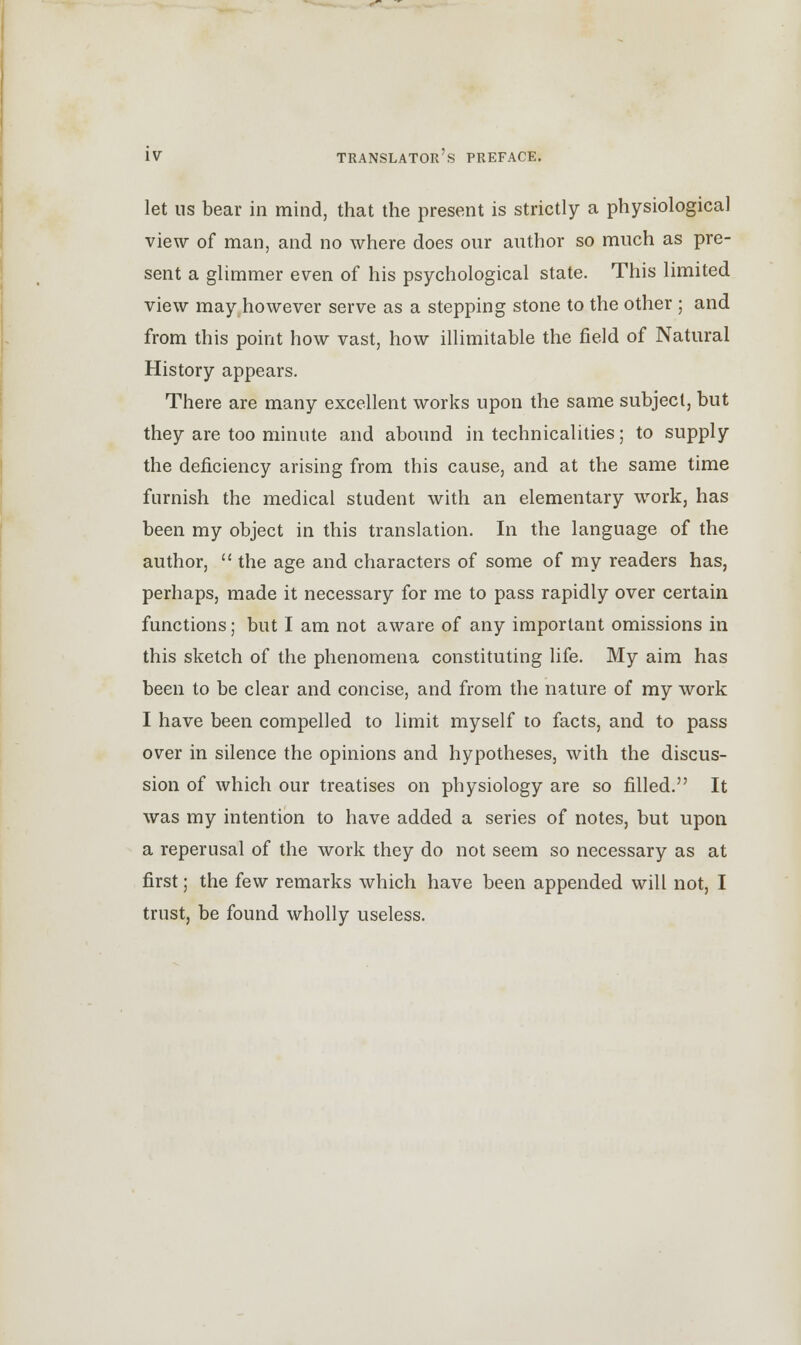 let ns bear in mind, that the present is strictly a physiological view of man, and no where does our author so much as pre- sent a glimmer even of his psychological state. This limited view may however serve as a stepping stone to the other ; and from this point how vast, how illimitable the field of Natural History appears. There are many excellent works upon the same subject, but they are too minute and abound in technicalities; to supply the deficiency arising from this cause, and at the same time furnish the medical student with an elementary work, has been my object in this translation. In the language of the author,  the age and characters of some of my readers has, perhaps, made it necessary for me to pass rapidly over certain functions; but I am not aware of any important omissions in this sketch of the phenomena constituting life. My aim has been to be clear and concise, and from the nature of my work I have been compelled to limit myself to facts, and to pass over in silence the opinions and hypotheses, with the discus- sion of which our treatises on physiology are so filled. It was my intention to have added a series of notes, but upon a reperusal of the work they do not seem so necessary as at first; the few remarks which have been appended will not, I trust, be found wholly useless.