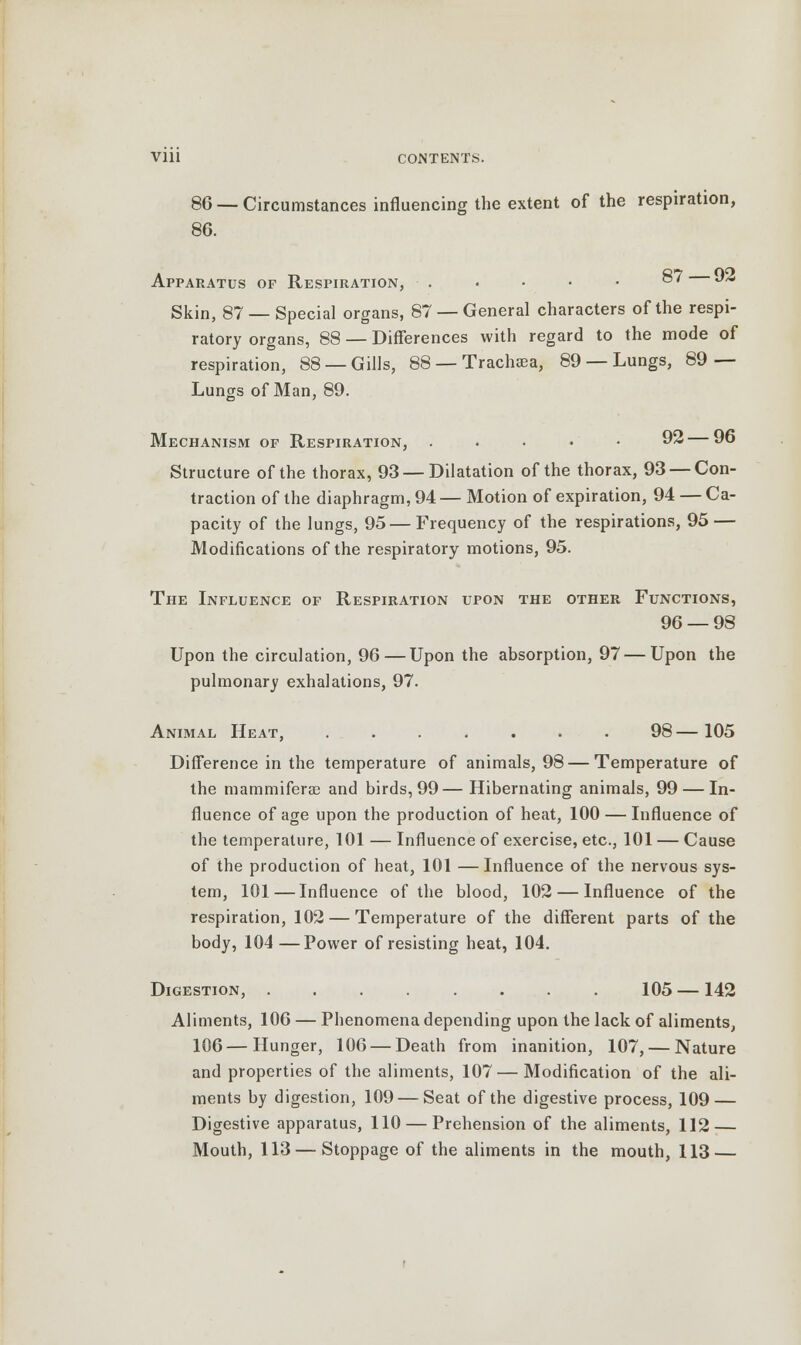 86 — Circumstances influencing the extent of the respiration, 86. Apparatus of Respiration, . • • • • ®7 J2 Skin, 87 — Special organs, 87 — General characters of the respi- ratory organs, 88 — Differences with regard to the mode of respiration, 88 —Gills, 88 — Trachaea, 89 — Lungs, 89 — Lungs of Man, 89. Mechanism of Respiration, . . • • • 92— 96 Structure of the thorax, 93 —Dilatation of the thorax, 93 — Con- traction of the diaphragm, 94 — Motion of expiration, 94 — Ca- pacity of the lungs, 95—Frequency of the respirations, 95 — Modifications of the respiratory motions, 95. The Influence of Respiration upon the other Functions, 96 — 98 Upon the circulation, 96 — Upon the absorption, 97—Upon the pulmonary exhalations, 97. Animal Heat, ....... 98—105 Difference in the temperature of animals, 98 — Temperature of the mammiferaB and birds, 99—Hibernating animals, 99 — In- fluence of age upon the production of heat, 100 — Influence of the temperature, 101 — Influence of exercise, etc., 101 — Cause of the production of heat, 101 — Influence of the nervous sys- tem, 101 — Influence of the blood, 102 — Influence of the respiration, 102 — Temperature of the different parts of the body, 104—Power of resisting heat, 104. Digestion, 105 — 142 Aliments, 106 — Phenomena depending upon the lack of aliments, 106—Hunger, 106 — Death from inanition, 107, — Nature and properties of the aliments, 107 — Modification of the ali- ments by digestion, 109 — Seat of the digestive process, 109 — Digestive apparatus, 110 — Prehension of the aliments, 112 —