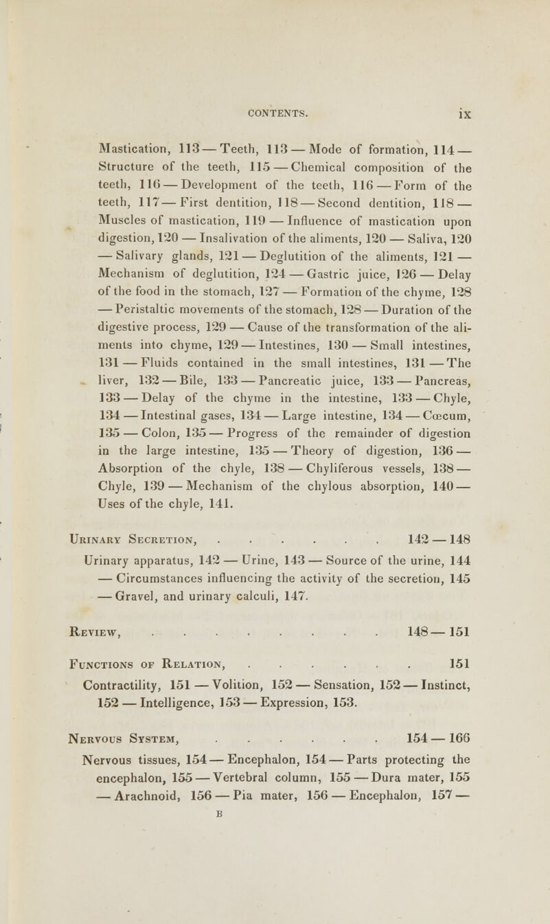 Mastication, 113 — Teeth, 113 — Mode of formation, 114 — Structure of the teeth, 115 — Chemical composition of the teeth, 116 — Development of the teeth, 116 — Form of the teeth, 117—First dentition, 118 — Second dentition, 118 — Muscles of mastication, 119 — Influence of mastication upon digestion, 120 — Insalivation of the aliments, 120 — Saliva, 120 — Salivary glands, 121 — Deglutition of the aliments, 121 — Mechanism of deglutition, 124 — Gastric juice, 126 — Delay of the food in the stomach, 127 — Formation of the chyme, 128 — Peristaltic movements of the stomach, 128 — Duration of the digestive process, 129 — Cause of the transformation of the ali- ments into chyme, 129 — Intestines, 130 — Small intestines, 131 — Fluids contained in the small intestines, 131—The liver, 132 — Bile, 133 — Pancreatic juice, 133 — Pancreas, 133 — Delay of the chyme in the intestine, 133 — Chyle, 134—Intestinal gases, 134 — Large intestine, 134 — Ccecum, 135 — Colon, 135—Progress of the remainder of digestion in the large intestine, 135 — Theory of digestion, 136 — Absorption of the chyle, 138 — Chyliferous vessels, 138 — Chyle, 139 — Mechanism of the chylous absorption, 140 — Uses of the chyle, 141. Urinary Secretion, ...... 142 —148 Urinary apparatus, 142 — Urine, 143 — Source of the urine, 144 — Circumstances influencing the activity of the secretion, 145 — Gravel, and urinary calculi, 147. Review, 148—151 Functions of Relation, ...... 151 Contractility, 151—Volition, 152 — Sensation, 152 — Instinct, 152 — Intelligence, 153 — Expression, 153. Nervous System, ...... 154 —166 Nervous tissues, 154—Encephalon, 154 — Parts protecting the encephalon, 155 — Vertebral column, 155 — Dura mater, 155 — Arachnoid, 156 — Pia mater, 156 — Encephalon, 157 — B