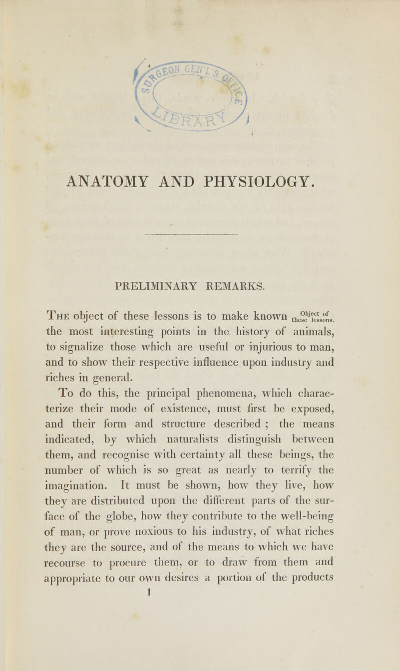 ANATOMY AND PHYSIOLOGY, PRELIMINARY REMARKS. ect of lessons. The object of these lessons is to make known the°bj the most interesting points in the history of animals, to signalize those which are useful or injurious to man, and to show their respective influence upon industry and riches in general. To do this, the principal phenomena, which charac- terize their mode of existence, must first be exposed, and their form and structure described ; the means indicated, by which naturalists distinguish between them, and recognise with certainty all these beings, the number of which is so great as nearly to terrify the imagination. It must be shown, how they live, how they are distributed upon the different parts of the sur- face of the globe, how they contribute to the well-being of man, or prove noxious to his industry, of what riches they are the source, and of the means to which we have recourse to procure them, or to draw from them and appropriate to our own desires a portion of the products ]