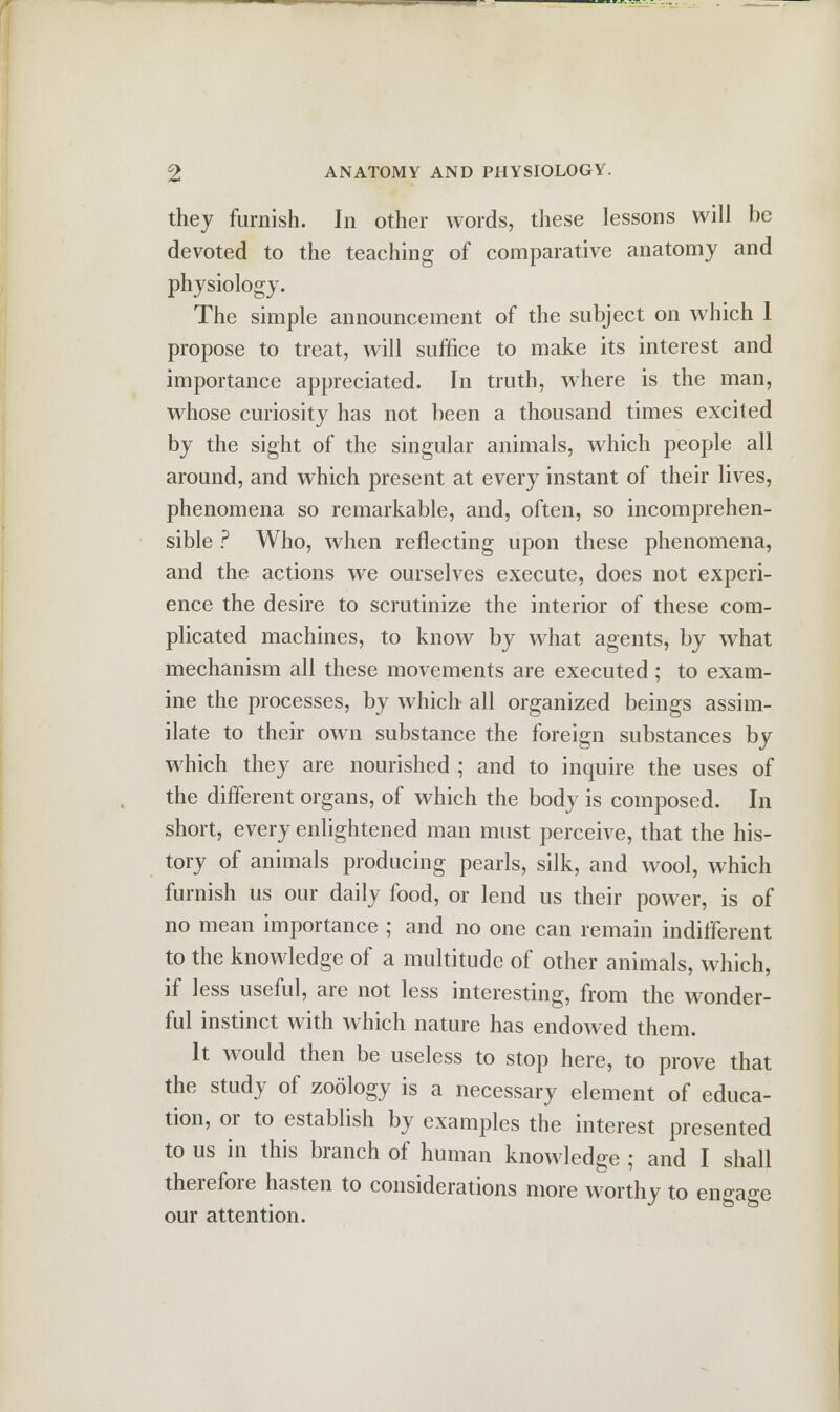 they furnish. In other words, these lessons will be devoted to the teaching of comparative anatomy and physiology. The simple announcement of the subject on which 1 propose to treat, will suffice to make its interest and importance appreciated. In truth, where is the man, whose curiosity has not been a thousand times excited by the sight of the singular animals, which people all around, and which present at every instant of their lives, phenomena so remarkable, and, often, so incomprehen- sible ? Who, when reflecting upon these phenomena, and the actions we ourselves execute, does not experi- ence the desire to scrutinize the interior of these com- plicated machines, to know by what agents, by what mechanism all these movements are executed ; to exam- ine the processes, by which all organized beings assim- ilate to their own substance the foreign substances by which they are nourished ; and to inquire the uses of the different organs, of which the body is composed. In short, every enlightened man must perceive, that the his- tory of animals producing pearls, silk, and wool, which furnish us our daily food, or lend us their power, is of no mean importance ; and no one can remain indifferent to the knowledge of a multitude of other animals, which, if less useful, are not less interesting, from the wonder- ful instinct with which nature has endowed them. It would then be useless to stop here, to prove that the study of zoology is a necessary element of educa- tion, or to establish by examples the interest presented to us in this branch of human knowledge ; and I shall therefore hasten to considerations more worthy to engage our attention.