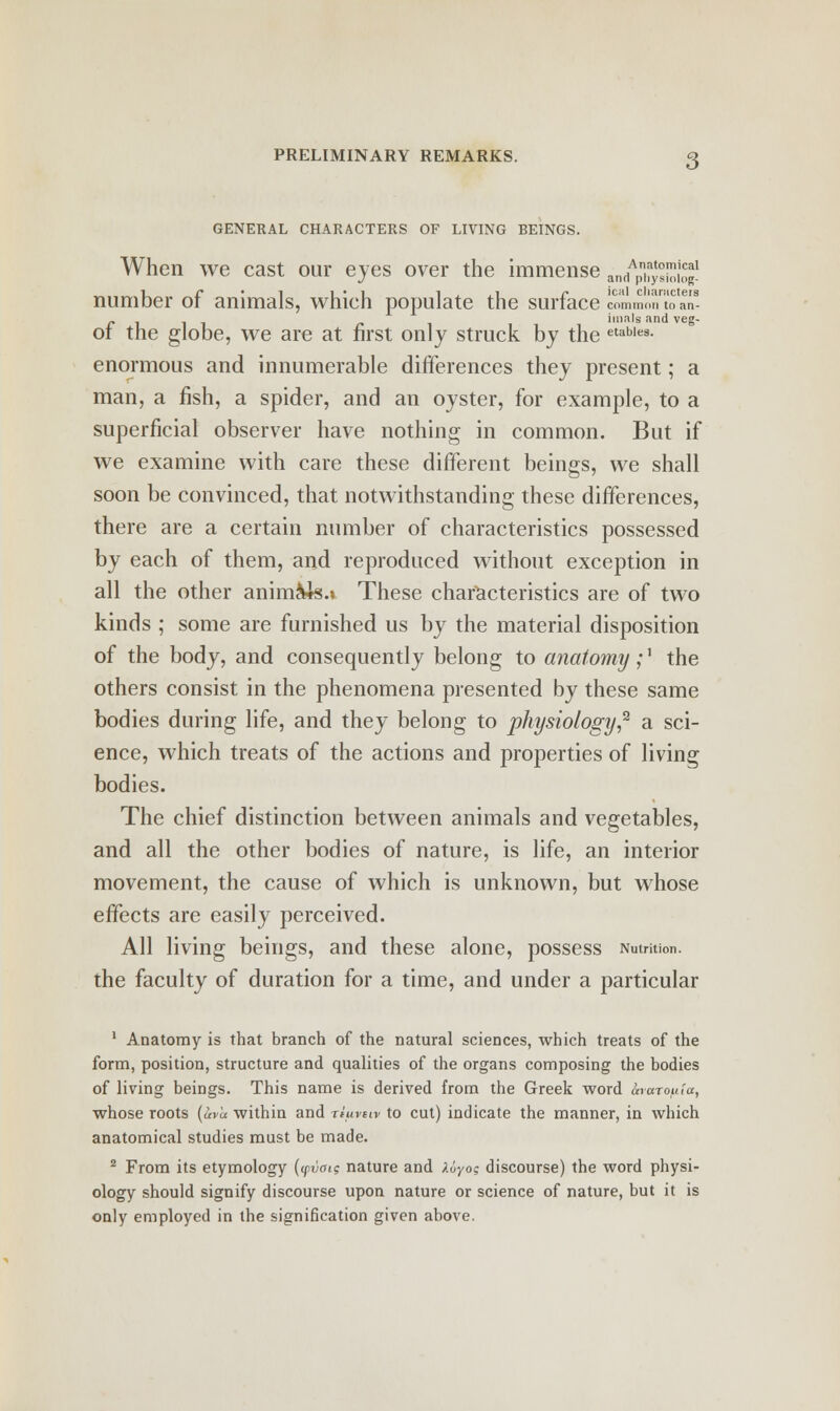 GENERAL CHARACTERS OF LIVING BEINGS. 3 When we cast our eyes over the immense nf^SSt- number of animals, which populate the surface 2jommontoan- £ i i r -. imals and veg- of the globe, we are at first only struck by the etables- enormous and innumerable differences they present; a man, a fish, a spider, and an oyster, for example, to a superficial observer have nothing in common. But if we examine with care these different beings, we shall soon be convinced, that notwithstanding these differences, there are a certain number of characteristics possessed by each of them, and reproduced without exception in all the other animus.* These characteristics are of two kinds ; some are furnished us by the material disposition of the body, and consequently belong to anatomy;' the others consist in the phenomena presented by these same bodies during life, and they belong to physiology,2 a sci- ence, which treats of the actions and properties of living bodies. The chief distinction between animals and vegetables, and all the other bodies of nature, is life, an interior movement, the cause of which is unknown, but whose effects are easily perceived. All living beings, and these alone, possess Nutrition, the faculty of duration for a time, and under a particular 1 Anatomy is that branch of the natural sciences, which treats of the form, position, structure and qualities of the organs composing the bodies of living beings. This name is derived from the Greek word ocvarouia, whose roots (uva within and riiivtw to cut) indicate the manner, in which anatomical studies must be made. 2 From its etymology (<pvotg nature and Xuyog discourse) the word physi- ology should signify discourse upon nature or science of nature, but it is only employed in the signification given above.