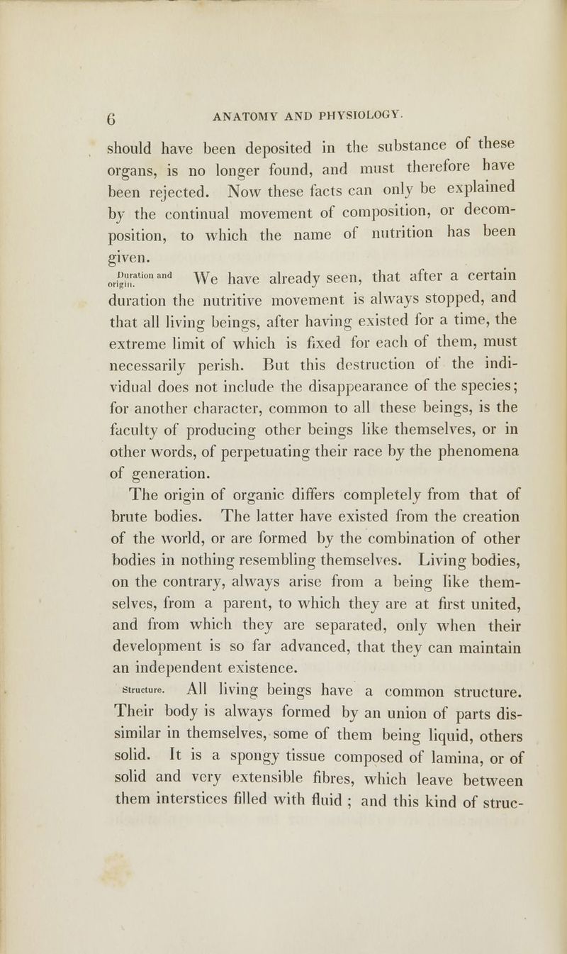 should have been deposited in the substance of these organs, is no longer found, and must therefore have been rejected. Now these facts can only be explained by the continual movement of composition, or decom- position, to which the name of nutrition has been given. jwion and We have already seen, that after a certain duration the nutritive movement is always stopped, and that all living beings, after having existed for a time, the extreme limit of which is fixed for each of them, must necessarily perish. But this destruction of the indi- vidual does not include the disappearance of the species; for another character, common to all these beings, is the faculty of producing other beings like themselves, or in other words, of perpetuating their race by the phenomena of generation. The origin of organic differs completely from that of brute bodies. The latter have existed from the creation of the world, or are formed by the combination of other bodies in nothing resembling themselves. Living bodies, on the contrary, always arise from a being like them- selves, from a parent, to which they are at first united, and from which they are separated, only when their development is so far advanced, that they can maintain an independent existence. structure. All living beings have a common structure. Their body is always formed by an union of parts dis- similar in themselves, some of them being liquid, others solid. It is a spongy tissue composed of lamina, or of solid and very extensible fibres, which leave between them interstices filled with fluid ; and this kind of struc-