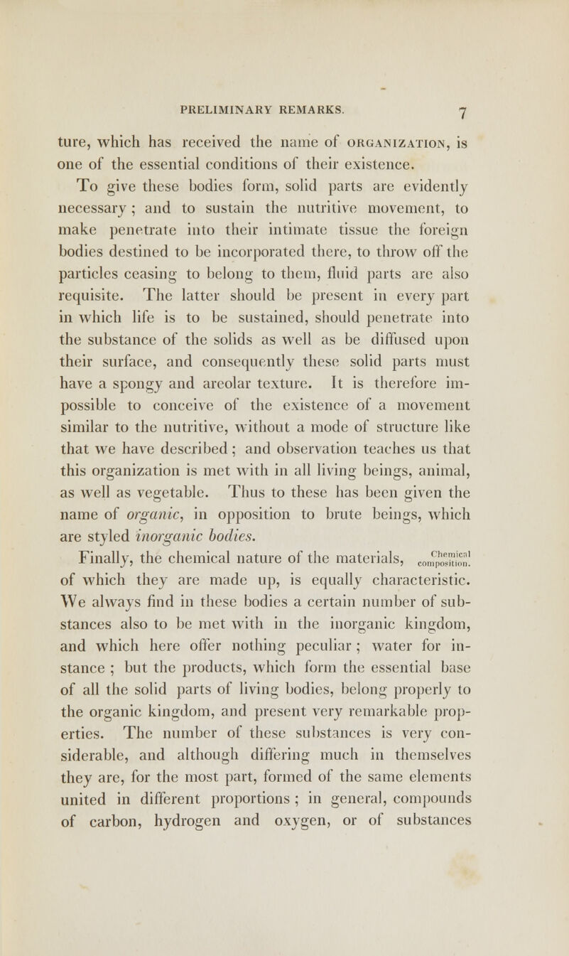 ture, which has received the name of organization, is one of the essential conditions of their existence. To give these bodies form, solid parts are evidently necessary; and to sustain the nutritive movement, to make penetrate into their intimate tissue the foreign bodies destined to be incorporated there, to throw off the particles ceasing to belong to them, fluid parts are also requisite. The latter should be present in every part in which life is to be sustained, should penetrate into the substance of the solids as well as be diffused upon their surface, and consequently these solid parts must have a spongy and areolar texture. It is therefore im- possible to conceive of the existence of a movement similar to the nutritive, without a mode of structure like that we have described; and observation teaches us that this organization is met with in all living beings, animal, as well as vegetable. Thus to these has been given the name of organic, in opposition to brute beings, which are styled inorganic bodies. Finally, the chemical nature of the materials, COmPhosit£n! of which they are made up, is equally characteristic. We always find in these bodies a certain number of sub- stances also to be met with in the inorganic kingdom, and which here offer nothing peculiar ; water for in- stance ; but the products, which form the essential base of all the solid parts of living bodies, belong properly to the organic kingdom, and present very remarkable prop- erties. The number of these substances is very con- siderable, and although differing much in themselves they are, for the most part, formed of the same elements united in different proportions ; in general, compounds of carbon, hydrogen and oxygen, or of substances