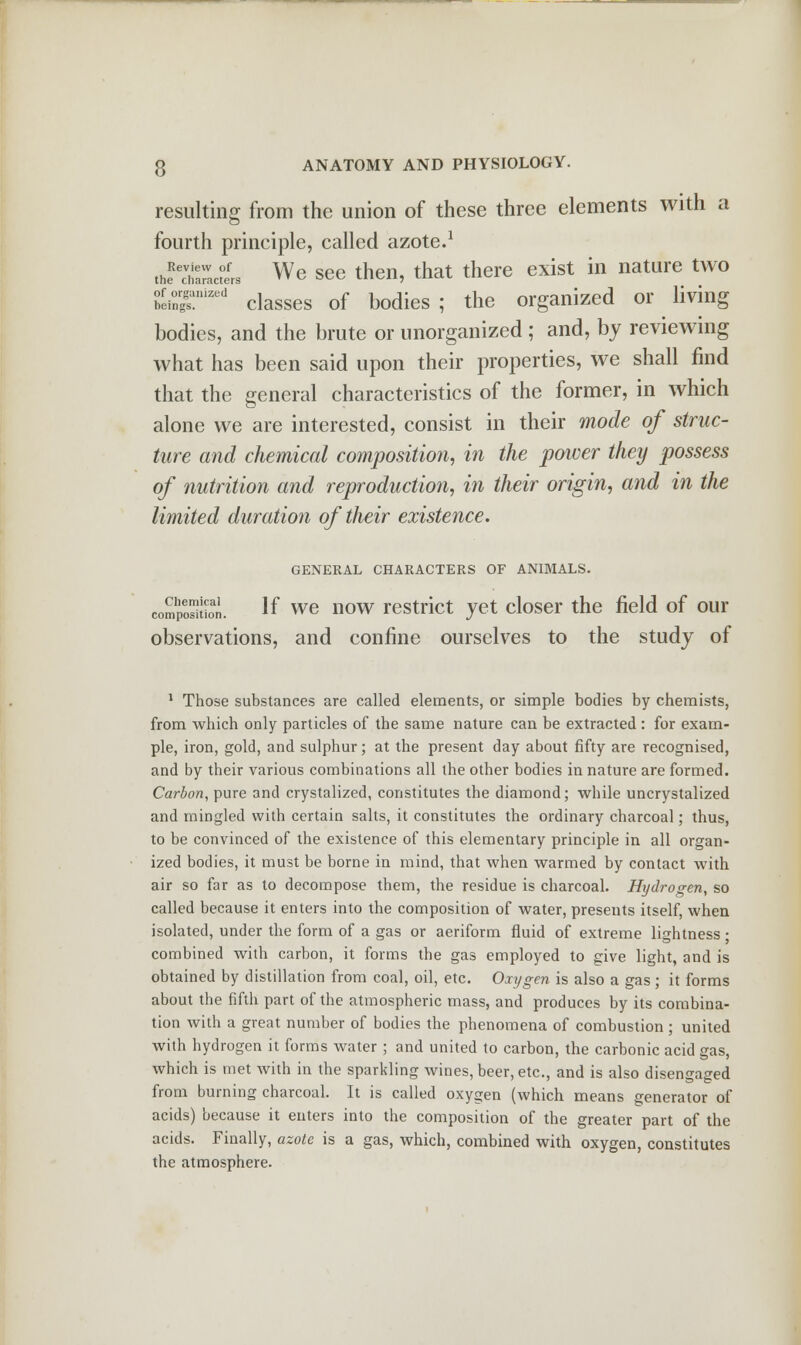 resulting from the union of these three elements with a fourth principle, called azote.1 thfct7act°erS We see then, that there exist in nature two bein^n,zed classes of bodies; the organized or living bodies, and the brute or unorganized ; and, by reviewing what has been said upon their properties, we shall find that the general characteristics of the former, in which alone we are interested, consist in their mode of struc- ture and chemical composition, in the power they possess of nutrition and reproduction, in their origin, and in the limited duration of their existence. GENERAL CHARACTERS OF ANIMALS. compoStion. If we now restrict yet closer the field of our observations, and confine ourselves to the study of 1 Those substances are called elements, or simple bodies by chemists, from which only particles of the same nature can be extracted : for exam- ple, iron, gold, and sulphur; at the present day about fifty are recognised, and by their various combinations all the other bodies in nature are formed. Carbon, pure and crystalized, constitutes the diamond; while uncrystalized and mingled with certain salts, it constitutes the ordinary charcoal; thus, to be convinced of the existence of this elementary principle in all organ- ized bodies, it must be borne in mind, that when warmed by contact with air so far as to decompose them, the residue is charcoal. Hydrogen, so called because it enters into the composition of water, presents itself, when isolated, under the form of a gas or aeriform fluid of extreme lightness • combined with carbon, it forms the gas employed to give light, and is obtained by distillation from coal, oil, etc. Oxygen is also a gas ; it forms about the fifth part of the atmospheric mass, and produces by its combina- tion with a great number of bodies the phenomena of combustion ; united with hydrogen it forms water ; and united to carbon, the carbonic acid gas, which is met with in the sparkling wines, beer, etc., and is also disengaged from burning charcoal. It is called oxygen (which means generator of acids) because it enters into the composition of the greater part of the acids. Finally, azote is a gas, which, combined with oxygen, constitutes the atmosphere.