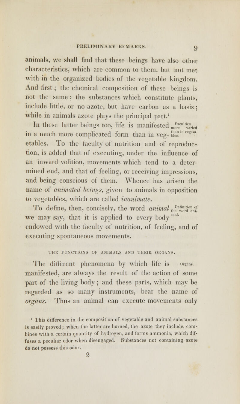 animals, we shall find that these beings have also other characteristics, which are common to them, but not met with in the organized bodies of the vegetable kingdom. And first; the chemical composition of these beings is not the same ; the substances which constitute plants, include little, or no azote, but have carbon as a basis; while in animals azote plays the principal part.1 In these latter beings too, life is manifested m£eCUltvaried in a much more complicated form than in veg- Hies  ve*et.a: etables. To the faculty of nutrition and of reproduc- tion, is added that of executing, under the influence of an inward volition, movements which tend to a deter- mined end, and that of feeling, or receiving impressions, and being conscious of them. Whence has arisen the name of animated beings, given to animals in opposition to vegetables, which are called inanimate. To define, then, concisely, the word animal theewmtli£ we may say, that it is applied to every body endowed with the faculty of nutrition, of feeling, and of executing spontaneous movements. THE FUNCTIONS OF ANIMALS AND THEIR ORGANS. The different phenomena by which life is organs. manifested, are always the result of the action of some part of the living body; and these parts, which may be regarded as so many instruments, bear the name of organs. Thus an animal can execute movements only 1 This difference in the composition of vegetable and animal substances is easily proved ; when the latter are burned, the azote they include, com- bines with a certain quantity of hydrogen, and forms ammonia, which dif- fuses a peculiar odor when disengaged. Substances not containing azote do not possess this odor. 2