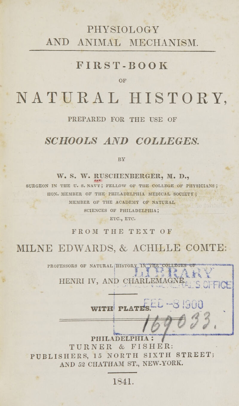 PHYSIOLOGY AND ANIMAL MECHANISM. FIRST-BOOK OF NATURAL HISTOEY, PREPARED FOR THE USE OF SCHOOLS AND COLLEGES. BY W. S. W. RUSCHENEERGER, M. D., ... SURGEON IN THE U. S. NAVY ; FELLOW OF TIJE COLLEGE OF PHYSICIANS J HON. MEMBER OF THE PHILADELPHIA MEDICAL SOCIETY ; MEMBER OF THE ACADEMY OF NATURAL SCIENCES OF PHILADELPHIA; ETC., ETC. FROM THE TEXT OF MILNE EDWARDS, & ACHILLE COMTE: PROFESSORS OF NATURAL IIISTOR.X. 1S*L1IE-KOLVEG^S-or • ■ '—«• HENRI IV, AND CHARLEMAGNE., ,- ,.. C]r<. WITH' PLATl/s^ 7? - n PHILADELPHIA : TURNER & FISHER: PUBLISHERS, 15 NORTH SIXTH STREET; AND 52 CHATHAM ST., NEW-YORK. 1841.