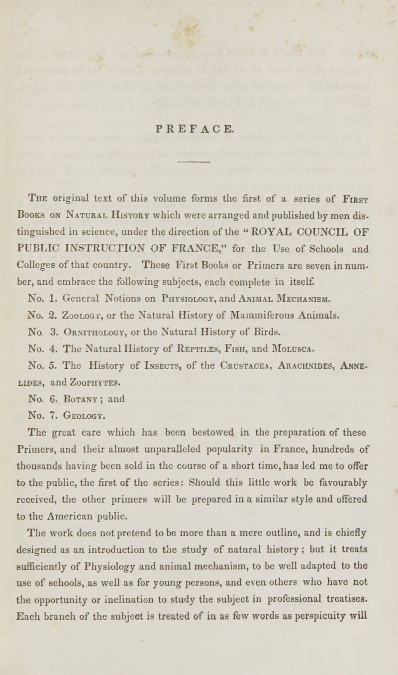 PREFACE. The original text of this volume forms the first of a series of First Books on Natural History which were arranged and published by men dis- tinguished in science, under the direction of the  ROYAL COUNCIL OF PUBLIC INSTRUCTION OF FRANCE, for the Use of Schools and Colleges of that country. These First Books or Primers are seven in num- ber, and embrace the following subjects, each complete in itself. No. 1. General Notions on Physiology, and Animal Mechanism. No. 2. Zoology, or the Natural History of Mammiferous Animals. No. 3. Ornithology, or the Natural History of Birds. No. 4. The Natural History of Reptiles, Fish, and Molusca. No. 5. The History of Insects, of the Crustacea, Arachnides, Anne- lides, and Zoophytes. No. 6. Botany ; and No. 7. Geology. The great care which has been bestowed in the preparation of these Primers, and their almost unparalleled popularity in France, hundreds of thousands having been sold in the course of a short time, has led me to offer to the public, the first of the series: Should this little work be favourably received, the other primers will be prepared in a similar style and offered to the American public. The work does not pretend to be more than a mere outline, and is chiefly designed as an introduction to the study of natural history; but it treats sufficiently of Physiology and animal mechanism, to be well adapted to the use of schools, as well as for young persons, and even others who have not the opportunity or inclination to study the subject in professional treatises. Each branch of the subject is treated of in as few words as perspicuity will