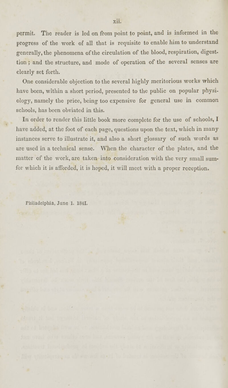 permit. The reader is led on from point to point, and is informed in the progress of the work of all that is requisite to enable him to understand generally, the phenomena of the circulation of the blood, respiration, digest- tion; and the structure, and mode of operation of the several senses are clearly set forth. One considerable objection to the several highly meritorious works which have been, within a short period, presented to the public on popular physi- ology, namely the price, being too expensive for general use in common schools, has been obviated in this. In order to render this little book more complete for the use of schools, I have added, at the foot of each page, questions upon the text, which in many instances serve to illustrate it, and also a short glossary of such words as are used in a technical sense. When the character of the plates, and the matter of the work, are taken into consideration with the very small sum- for which it is afforded, it is hoped, it will meet with a proper reception. Philadelphia, June 1. 1841.