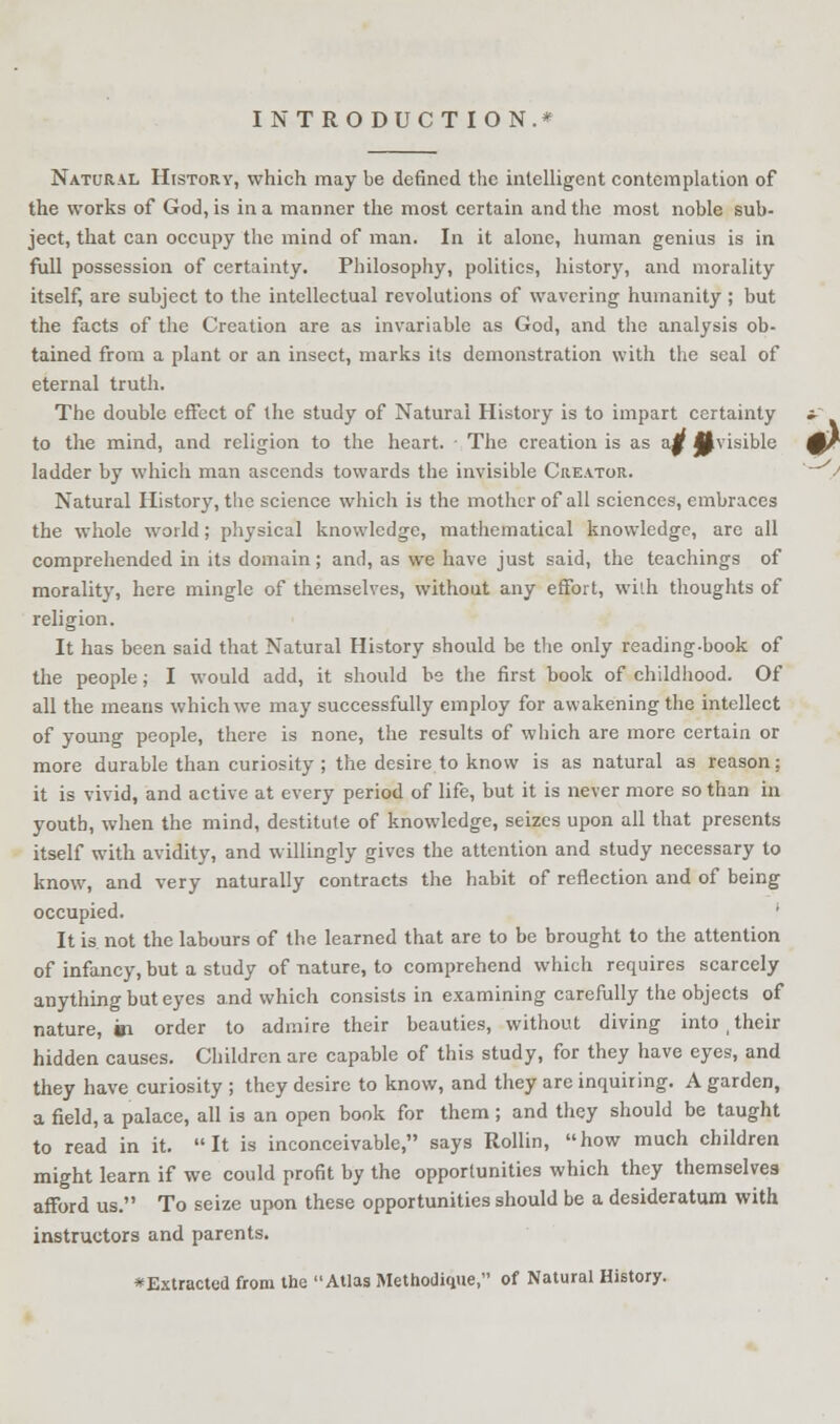 INTRODUCTION.* Natural History, which may be defined the intelligent contemplation of the works of God, is in a manner the most certain and the most noble sub- ject, that can occupy the mind of man. In it alone, human genius is in full possession of certainty. Philosophy, politics, history, and morality itself, are subject to the intellectual revolutions of wavering humanity ; but the facts of the Creation are as invariable as God, and the analysis ob- tained from a plant or an insect, marks its demonstration with the seal of eternal truth. The double effect of the study of Natural History is to impart certainty to the mind, and religion to the heart. ■ The creation is as a|f invisible ladder by which man ascends towards the invisible Creator. Natural History, the science which is the mother of all sciences, embraces the whole world; physical knowledge, mathematical knowledge, are all comprehended in its domain; and, as we have just said, the teachings of morality, here mingle of themselves, without any effort, with thoughts of religion. It has been said that Natural History should be the only reading-book of the people; I would add, it should bs the first book of childhood. Of all the means which we may successfully employ for awakening the intellect of young people, there is none, the results of which are more certain or more durable than curiosity ; the desire to know is as natural as reason: it is vivid, and active at every period of life, but it is never more so than in youth, when the mind, destitute of knowledge, seizes upon all that presents itself with avidity, and willingly gives the attention and study necessary to know, and very naturally contracts the habit of reflection and of being occupied. ' It is not the labours of the learned that are to be brought to the attention of infancy, but a study of nature, to comprehend which requires scarcely anything but eyes and which consists in examining carefully the objects of nature, 01 order to admire their beauties, without diving into t their hidden causes. Children are capable of this study, for they have eyes, and they have curiosity ; they desire to know, and they are inquiring. A garden, a field, a palace, all is an open book for them ; and they should be taught to read in it. It is inconceivable, says Rollin, how much children might learn if we could profit by the opportunities which they themselves afford us. To seize upon these opportunities should be a desideratum with instructors and parents. * Extracted from the Atlas Methodique, of Natural History.