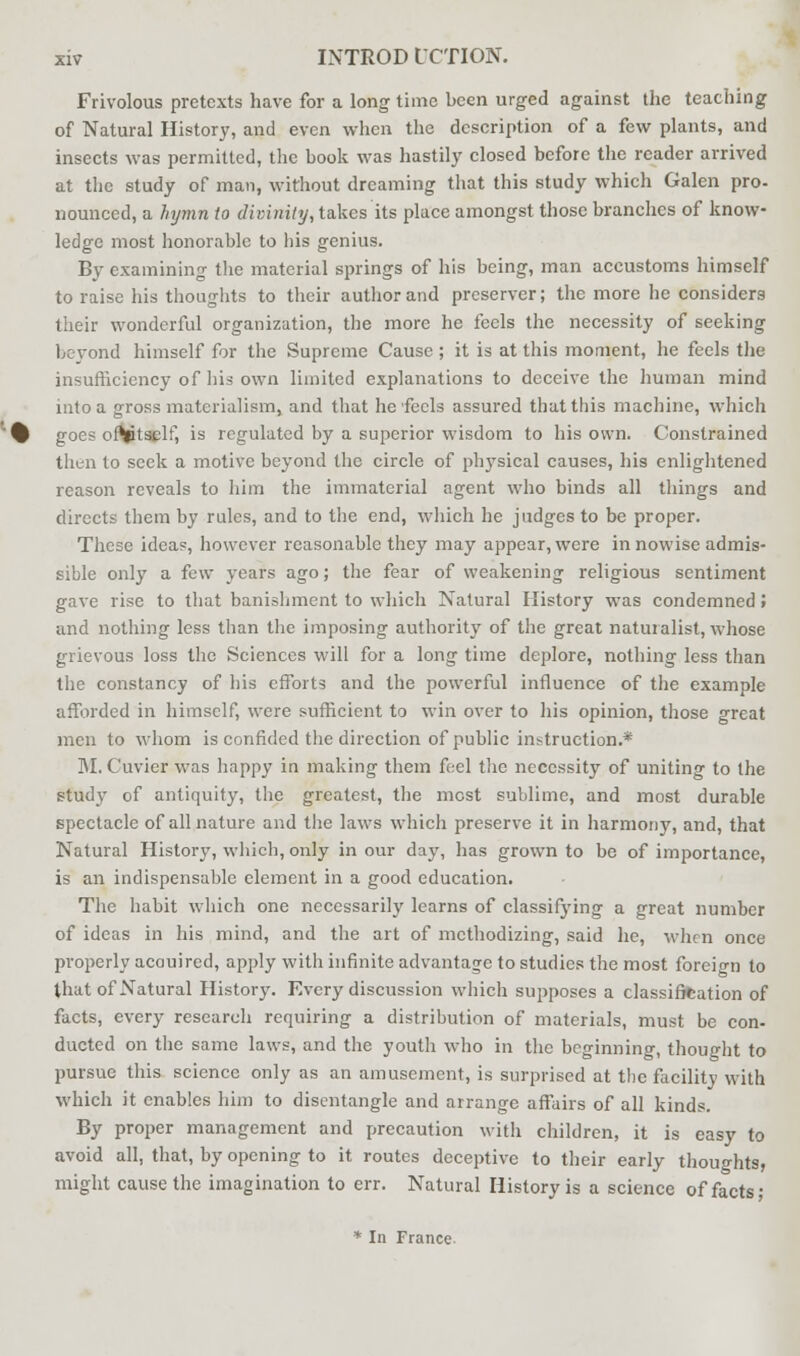 Frivolous pretexts have for a long time been urged against the teaching of Natural History, and even when the description of a few plants, and insects was permitted, the book was hastily closed before the reader arrived at the study of man, without dreaming that this study which Galen pro- nounced, a hymn to divinity, takes its place amongst those branches of know- ledge most honorable to his genius. By examining the material springs of his being, man accustoms himself to raise his thoughts to their author and preserver; the more lie considers their wonderful organization, the more he feels the necessity of seeking beyond himself for the Supreme Cause; it is at this moment, he feels the insufficiency of his own limited explanations to deceive the human mind into a gross materialism, and that he feels assured that this machine, which goes oftptself, is regulated by a superior wisdom to his own. Constrained then to seek a motive beyond the circle of physical causes, his enlightened reason reveals to him the immaterial agent who binds all things and directs them by rules, and to the end, which he judges to be proper. These idea?, however reasonable they may appear, were in nowise admis- sible only a few years ago; the fear of weakening religious sentiment gave rise to that banishment to which Natural History was condemned» and nothing less than the imposing authority of the great naturalist, whose grievous loss the Sciences will for a long time deplore, nothing less than the constancy of his efforts and the powerful influence of the example afforded in himself, were sufficient to win over to his opinion, those great men to whom is confided the direction of public instruction.* M. Cuvier was happy in making them feel the necessity of uniting to the study of antiquity, the greatest, the most sublime, and most durable spectacle of all nature and the laws which preserve it in harmony, and, that Natural History, which, only in our day, has grown to be of importance, is an indispensable element in a good education. The habit which one necessarily learns of classifying a great number of ideas in his mind, and the art of methodizing, said he, when once properly acauired, apply with infinite advantage to studies the most foreign to that of Natural History. Every discussion which supposes a classification of facts, every research requiring a distribution of materials, must be con- ducted on the same laws, and the youth who in the beginning, thought to pursue this science only as an amusement, is surprised at the facility with which it enables him to disentangle and arrange affairs of all kinds. By proper management and precaution with children, it is easy to avoid all, that, by opening to it routes deceptive to their early thoughts, might cause the imagination to err. Natural History is a science of facts; * In France-