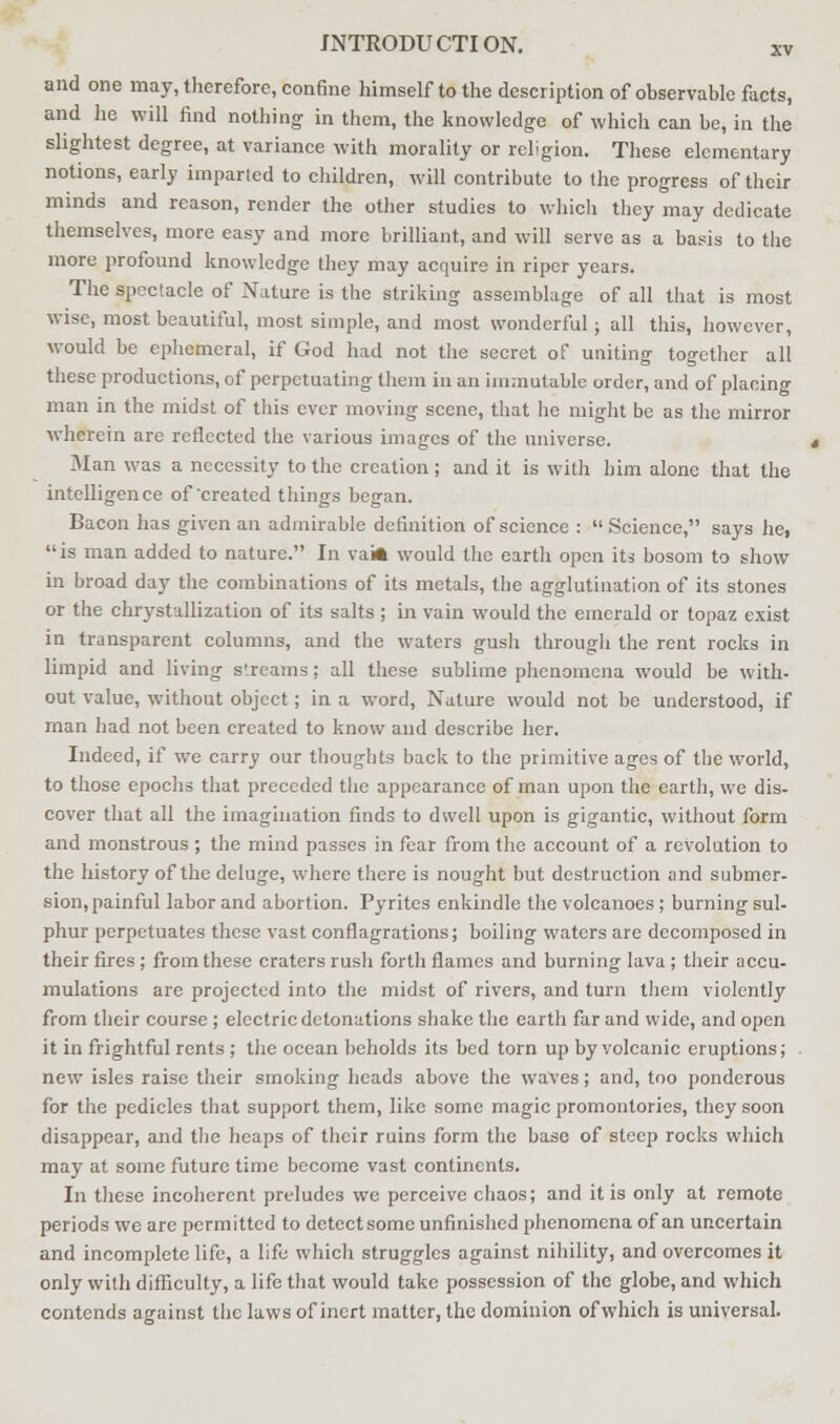 and one may, therefore, confine himself to the description of observable facts, and he will find nothing in them, the knowledge of which can be, in the slightest degree, at variance with morality or religion. These elementary notions, early imparted to children, will contribute to the progress of their minds and reason, render the other studies to which they may dedicate themselves, more easy and more brilliant, and will serve as a basis to the more profound knowledge they may acquire in riper years. The spectacle of Nature is the striking assemblage of all that is most wise, most beautiful, most simple, and most wonderful; all this, however, would be ephemeral, if God had not the secret of uniting together all these productions, of perpetuating them in an immutable order, and of placing man in the midst of this ever moving scene, that he might be as the mirror wherein are reflected the various images of the universe. Man was a necessity to the creation; and it is with him alone that the intelligence of created things began. Bacon has given an admirable definition of science :  Science, says he, is man added to nature. In vaia would the earth open its bosom to show in broad day the combinations of its metals, the agglutination of its stones or the chrystallization of its salts ; in vain would the emerald or topaz exist in transparent columns, and the waters gush through the rent rocks in limpid and living streams; all these sublime phenomena would be with- out value, without object; in a word, Nature would not be understood, if man had not been created to know and describe her. Indeed, if we carry our thoughts back to the primitive ages of the world, to those epochs that preceded the appearance of man upon the earth, we dis- cover that all the imagination finds to dwell upon is gigantic, without form and monstrous; the mind passes in fear from the account of a revolution to the history of the deluge, where there is nought but destruction and submer- sion, painful labor and abortion. Pyrites enkindle the volcanoes; burning sul- phur perpetuates these vast conflagrations; boiling waters are decomposed in their fires ; from these craters rush forth flames and burning lava ; their accu- mulations are projected into the midst of rivers, and turn them violently from their course ; electric detonations shake the earth far and wide, and open it in frightful rents ; the ocean beholds its bed torn up by volcanic eruptions; new isles raise their smoking heads above the waves; and, too ponderous for the pedicles that support them, like some magic promontories, they soon disappear, and the heaps of their ruins form the base of steep rocks which may at some future time become vast continents. In these incoherent preludes we perceive chaos; and it is only at remote periods we are permitted to detect some unfinished phenomena of an uncertain and incomplete life, a life which struggles against nihility, and overcomes it only with difficulty, a life that would take possession of the globe, and which contends against the laws of inert matter, the dominion of which is universal.