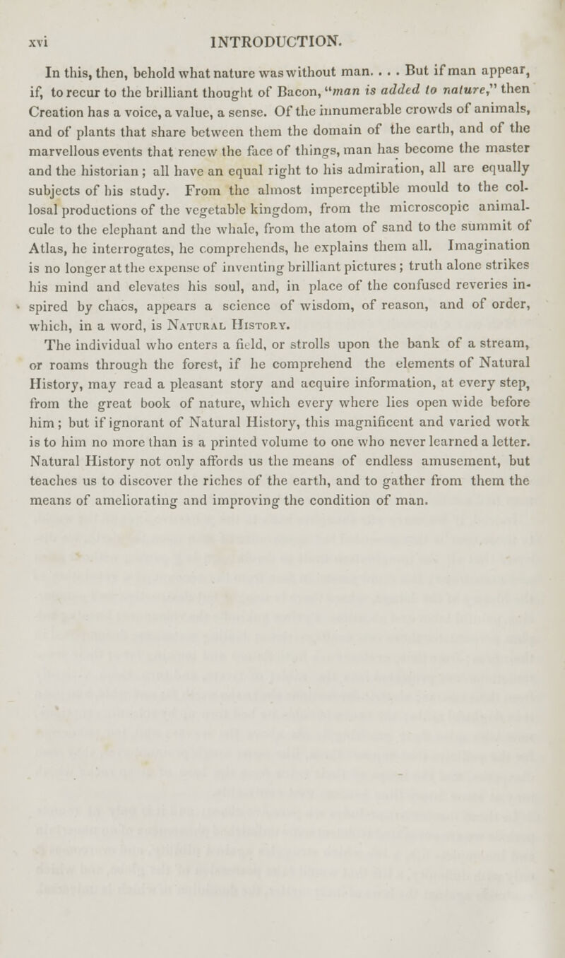 In this, then, behold what nature was without man. . . . But if man appear, if, to recur to the brilliant thought of Bacon, man is added to nature, then Creation has a voice, a value, a sense. Of the innumerable crowds of animals, and of plants that share between them the domain of the earth, and of the marvellous events that renew the face of things, man has become the master and the historian; all have an equal right to his admiration, all are equally subjects of his study. From the almost imperceptible mould to the col- losal productions of the vegetable kingdom, from the microscopic animal- cule to the elephant and the whale, from the atom of sand to the summit of Atlas, he interrogates, he comprehends, he explains them all. Imagination is no longer at the expense of inventing brilliant pictures ; truth alone strikes his mind and elevates his soul, and, in place of the confused reveries in- spired by chacs, appears a science of wisdom, of reason, and of order, which, in a word, is Natural Histop.y. The individual who enters a field, or strolls upon the bank of a stream, or roams through the forest, if he comprehend the elements of Natural History, may read a pleasant story and acquire information, at every step, from the great book of nature, which every where lies open wide before him; but if ignorant of Natural History, this magnificent and varied work is to him no more than is a printed volume to one who never learned a letter. Natural History not only affords us the means of endless amusement, but teaches us to discover the riches of the earth, and to gather from them the means of ameliorating and improving the condition of man.