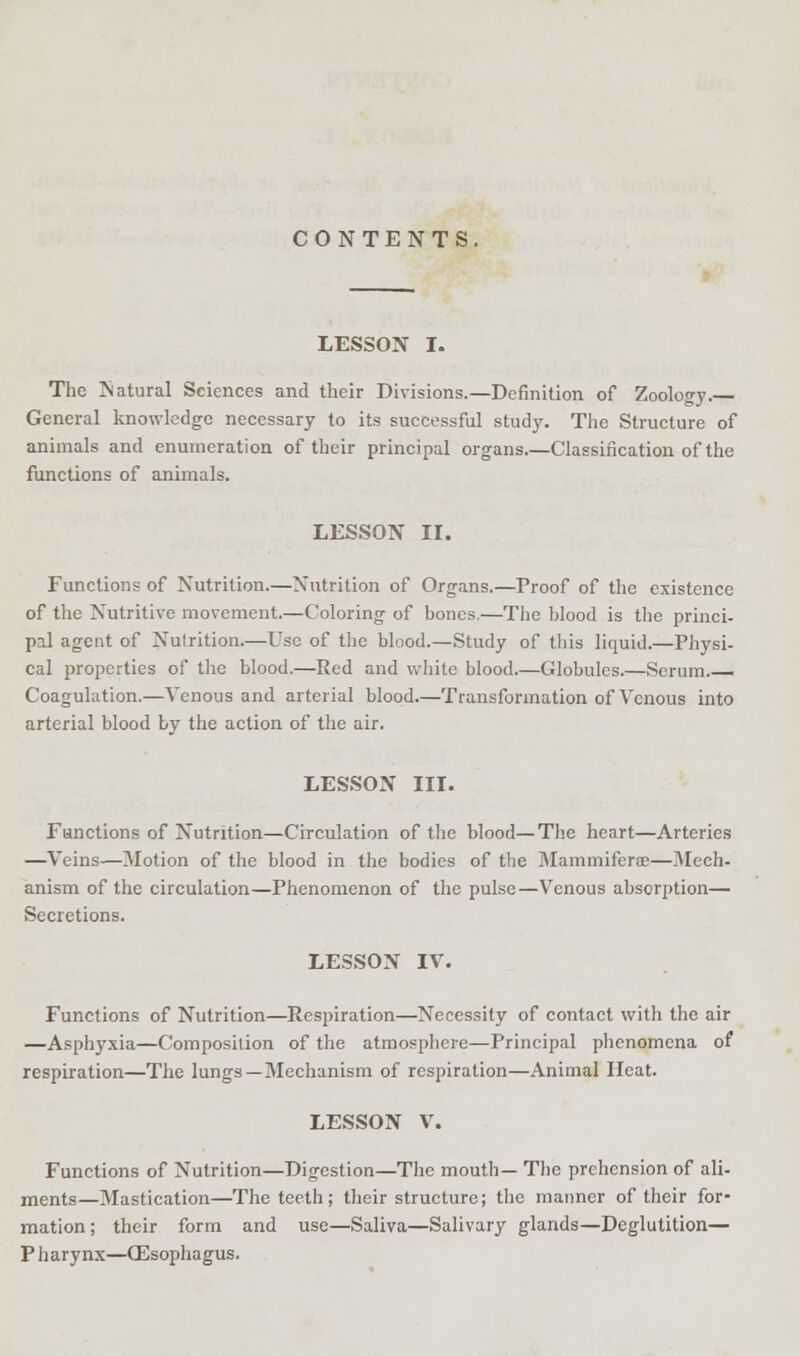 LESSON I. The Natural Sciences and their Divisions.—Definition of Zoology. General knowledge necessary to its successful study. The Structure of animals and enumeration of their principal organs.—Classification of the functions of animals. LESSON II. Functions of Nutrition.—Nutrition of Organs.—Proof of the existence of the Nutritive movement.—Coloring of bones.—The blood is the princi- pal agent of Nutrition.—Use of the blood.—Study of this liquid.—Physi- cal properties of the blood.—Red and white blood.—Globules.—Scrum.— Coagulation.—Venous and arterial blood.—Transformation of Venous into arterial blood by the action of the air. LESSON III. Functions of Nutrition—Circulation of the blood—The heart—Arteries —Veins—Motion of the blood in the bodies of the Mammiferse—Mech- anism of the circulation—Phenomenon of the pulse—Venous absorption— Secretions. LESSON IV. Functions of Nutrition—Respiration—Necessity of contact with the air —Asphyxia—Composition of the atmosphere—Principal phenomena of respiration—The lungs—Mechanism of respiration—Animal Heat. LESSON V. Functions of Nutrition—Digestion—The mouth— The prehension of ali- ments—Mastication—The teeth; their structure; the manner of their for- mation; their form and use—Saliva—Salivary glands—Deglutition— Pharynx—(Esophagus.